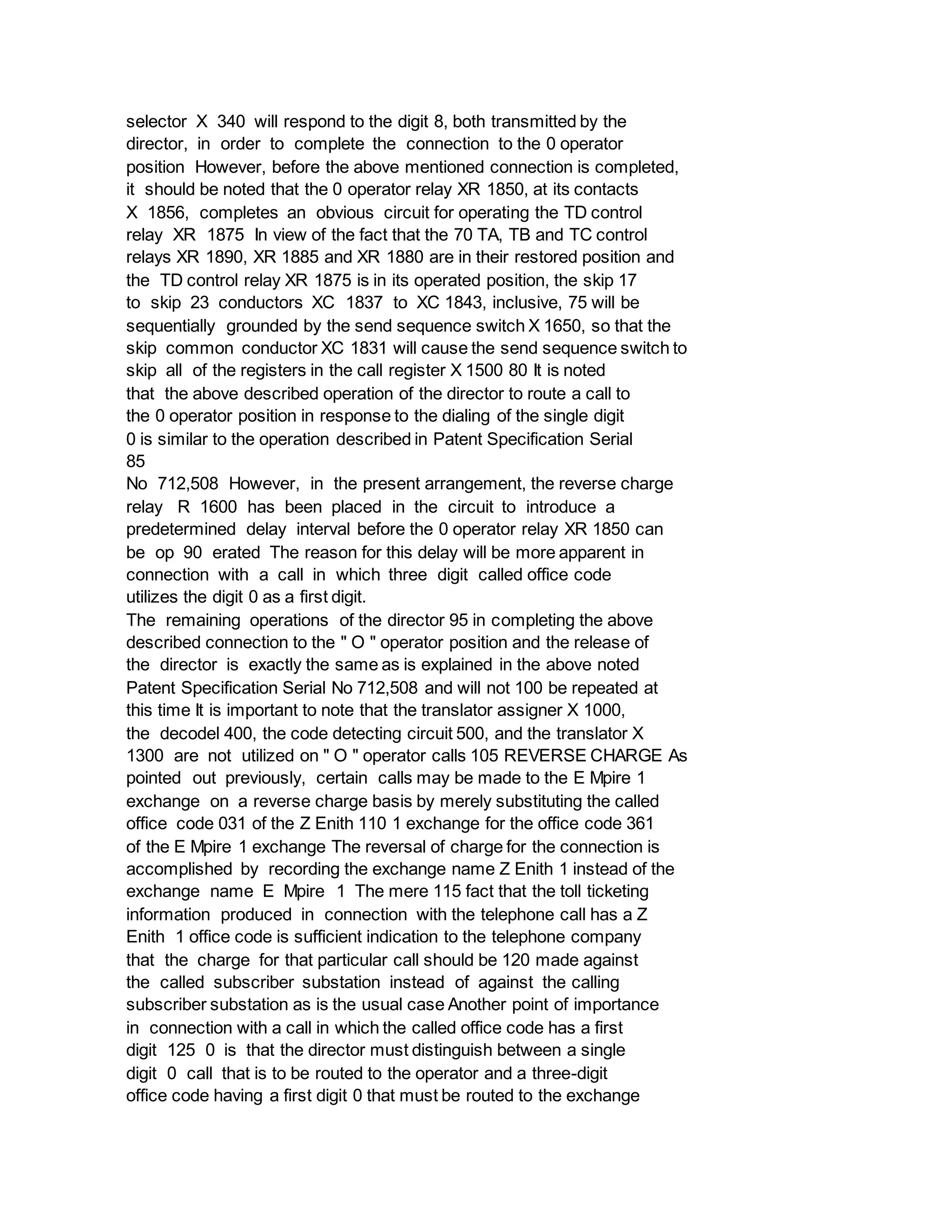 selector X 340 will respond to the digit 8, both transmitted by the
director, in order to complete the connection to the 0 operator
position However, before the above mentioned connection is completed,
it should be noted that the 0 operator relay XR 1850, at its contacts
X 1856, completes an obvious circuit for operating the TD control
relay XR 1875 In view of the fact that the 70 TA, TB and TC control
relays XR 1890, XR 1885 and XR 1880 are in their restored position and
the TD control relay XR 1875 is in its operated position, the skip 17
to skip 23 conductors XC 1837 to XC 1843, inclusive, 75 will be
sequentially grounded by the send sequence switch X 1650, so that the
skip common conductor XC 1831 will cause the send sequence switch to
skip all of the registers in the call register X 1500 80 It is noted
that the above described operation of the director to route a call to
the 0 operator position in response to the dialing of the single digit
0 is similar to the operation described in Patent Specification Serial
85
No 712,508 However, in the present arrangement, the reverse charge
relay R 1600 has been placed in the circuit to introduce a
predetermined delay interval before the 0 operator relay XR 1850 can
be op 90 erated The reason for this delay will be more apparent in
connection with a call in which three digit called office code
utilizes the digit 0 as a first digit.
The remaining operations of the director 95 in completing the above
described connection to the " O " operator position and the release of
the director is exactly the same as is explained in the above noted
Patent Specification Serial No 712,508 and will not 100 be repeated at
this time It is important to note that the translator assigner X 1000,
the decodel 400, the code detecting circuit 500, and the translator X
1300 are not utilized on " O " operator calls 105 REVERSE CHARGE As
pointed out previously, certain calls may be made to the E Mpire 1
exchange on a reverse charge basis by merely substituting the called
office code 031 of the Z Enith 110 1 exchange for the office code 361
of the E Mpire 1 exchange The reversal of charge for the connection is
accomplished by recording the exchange name Z Enith 1 instead of the
exchange name E Mpire 1 The mere 115 fact that the toll ticketing
information produced in connection with the telephone call has a Z
Enith 1 office code is sufficient indication to the telephone company
that the charge for that particular call should be 120 made against
the called subscriber substation instead of against the calling
subscriber substation as is the usual case Another point of importance
in connection with a call in which the called office code has a first
digit 125 0 is that the director must distinguish between a single
digit 0 call that is to be routed to the operator and a three-digit
office code having a first digit 0 that must be routed to the exchange
 