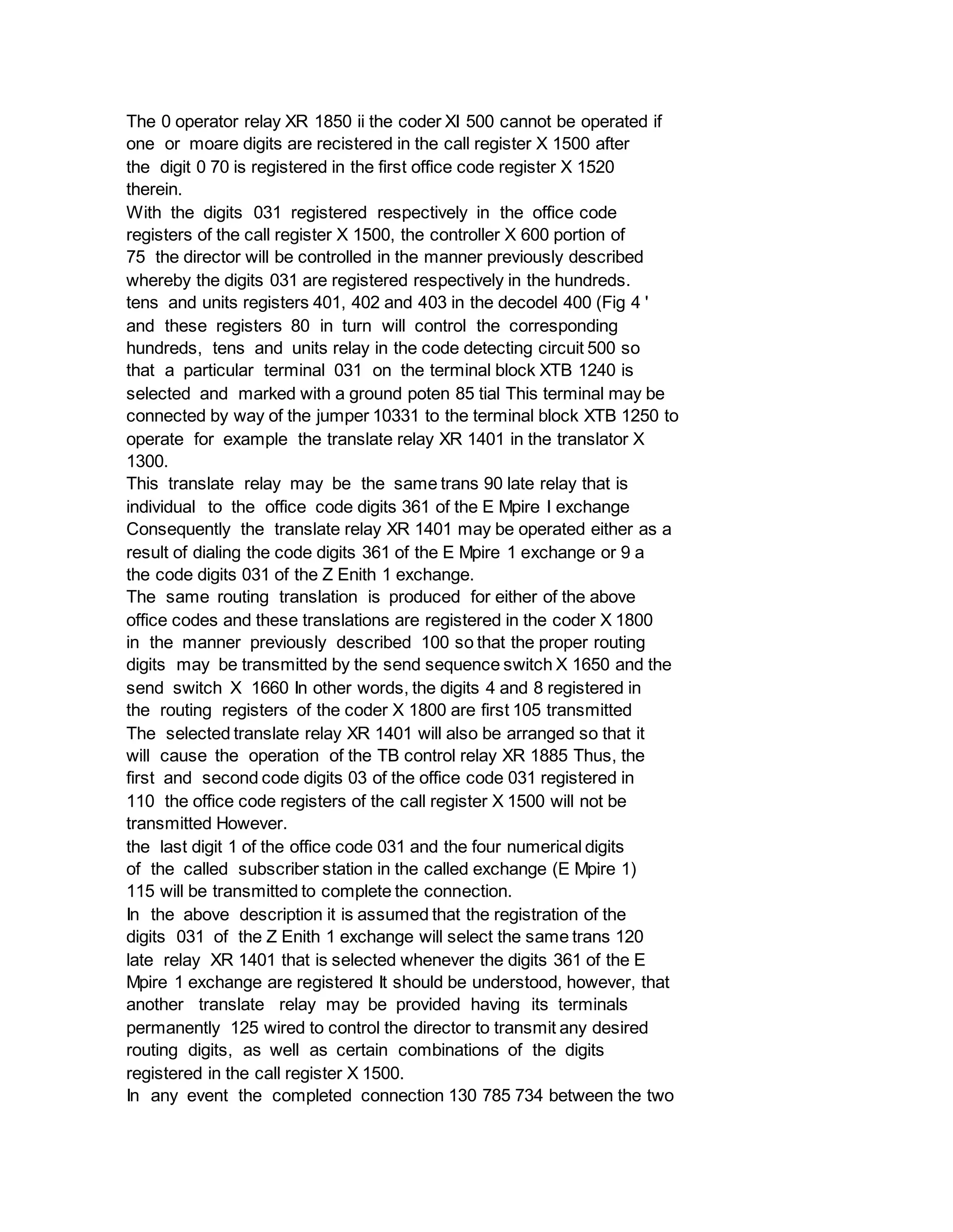 The 0 operator relay XR 1850 ii the coder XI 500 cannot be operated if
one or moare digits are recistered in the call register X 1500 after
the digit 0 70 is registered in the first office code register X 1520
therein.
With the digits 031 registered respectively in the office code
registers of the call register X 1500, the controller X 600 portion of
75 the director will be controlled in the manner previously described
whereby the digits 031 are registered respectively in the hundreds.
tens and units registers 401, 402 and 403 in the decodel 400 (Fig 4 '
and these registers 80 in turn will control the corresponding
hundreds, tens and units relay in the code detecting circuit 500 so
that a particular terminal 031 on the terminal block XTB 1240 is
selected and marked with a ground poten 85 tial This terminal may be
connected by way of the jumper 10331 to the terminal block XTB 1250 to
operate for example the translate relay XR 1401 in the translator X
1300.
This translate relay may be the same trans 90 late relay that is
individual to the office code digits 361 of the E Mpire I exchange
Consequently the translate relay XR 1401 may be operated either as a
result of dialing the code digits 361 of the E Mpire 1 exchange or 9 a
the code digits 031 of the Z Enith 1 exchange.
The same routing translation is produced for either of the above
office codes and these translations are registered in the coder X 1800
in the manner previously described 100 so that the proper routing
digits may be transmitted by the send sequence switch X 1650 and the
send switch X 1660 In other words, the digits 4 and 8 registered in
the routing registers of the coder X 1800 are first 105 transmitted
The selected translate relay XR 1401 will also be arranged so that it
will cause the operation of the TB control relay XR 1885 Thus, the
first and second code digits 03 of the office code 031 registered in
110 the office code registers of the call register X 1500 will not be
transmitted However.
the last digit 1 of the office code 031 and the four numerical digits
of the called subscriber station in the called exchange (E Mpire 1)
115 will be transmitted to complete the connection.
In the above description it is assumed that the registration of the
digits 031 of the Z Enith 1 exchange will select the same trans 120
late relay XR 1401 that is selected whenever the digits 361 of the E
Mpire 1 exchange are registered It should be understood, however, that
another translate relay may be provided having its terminals
permanently 125 wired to control the director to transmit any desired
routing digits, as well as certain combinations of the digits
registered in the call register X 1500.
In any event the completed connection 130 785 734 between the two
 