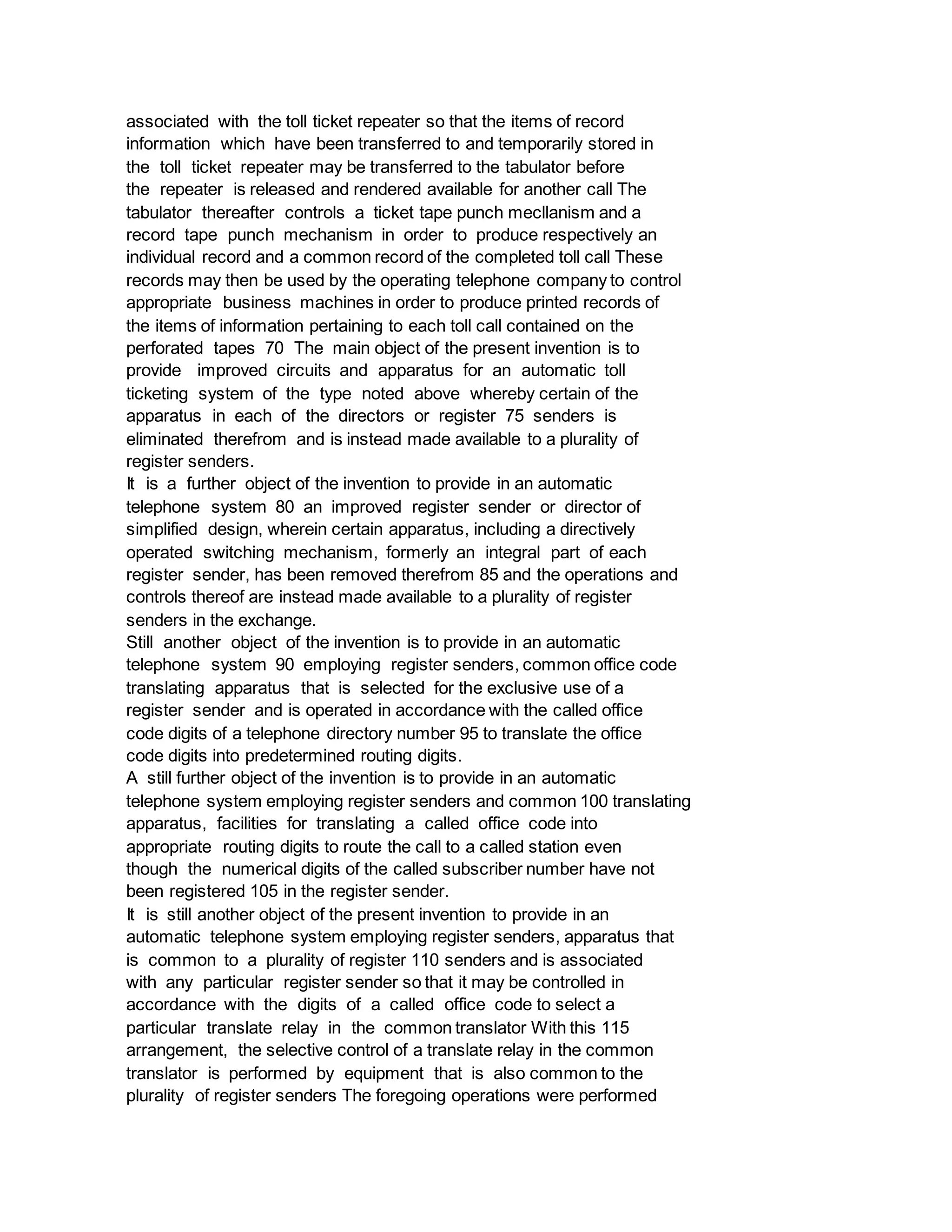 associated with the toll ticket repeater so that the items of record
information which have been transferred to and temporarily stored in
the toll ticket repeater may be transferred to the tabulator before
the repeater is released and rendered available for another call The
tabulator thereafter controls a ticket tape punch mecllanism and a
record tape punch mechanism in order to produce respectively an
individual record and a common record of the completed toll call These
records may then be used by the operating telephone company to control
appropriate business machines in order to produce printed records of
the items of information pertaining to each toll call contained on the
perforated tapes 70 The main object of the present invention is to
provide improved circuits and apparatus for an automatic toll
ticketing system of the type noted above whereby certain of the
apparatus in each of the directors or register 75 senders is
eliminated therefrom and is instead made available to a plurality of
register senders.
It is a further object of the invention to provide in an automatic
telephone system 80 an improved register sender or director of
simplified design, wherein certain apparatus, including a directively
operated switching mechanism, formerly an integral part of each
register sender, has been removed therefrom 85 and the operations and
controls thereof are instead made available to a plurality of register
senders in the exchange.
Still another object of the invention is to provide in an automatic
telephone system 90 employing register senders, common office code
translating apparatus that is selected for the exclusive use of a
register sender and is operated in accordance with the called office
code digits of a telephone directory number 95 to translate the office
code digits into predetermined routing digits.
A still further object of the invention is to provide in an automatic
telephone system employing register senders and common 100 translating
apparatus, facilities for translating a called office code into
appropriate routing digits to route the call to a called station even
though the numerical digits of the called subscriber number have not
been registered 105 in the register sender.
It is still another object of the present invention to provide in an
automatic telephone system employing register senders, apparatus that
is common to a plurality of register 110 senders and is associated
with any particular register sender so that it may be controlled in
accordance with the digits of a called office code to select a
particular translate relay in the common translator With this 115
arrangement, the selective control of a translate relay in the common
translator is performed by equipment that is also common to the
plurality of register senders The foregoing operations were performed
 