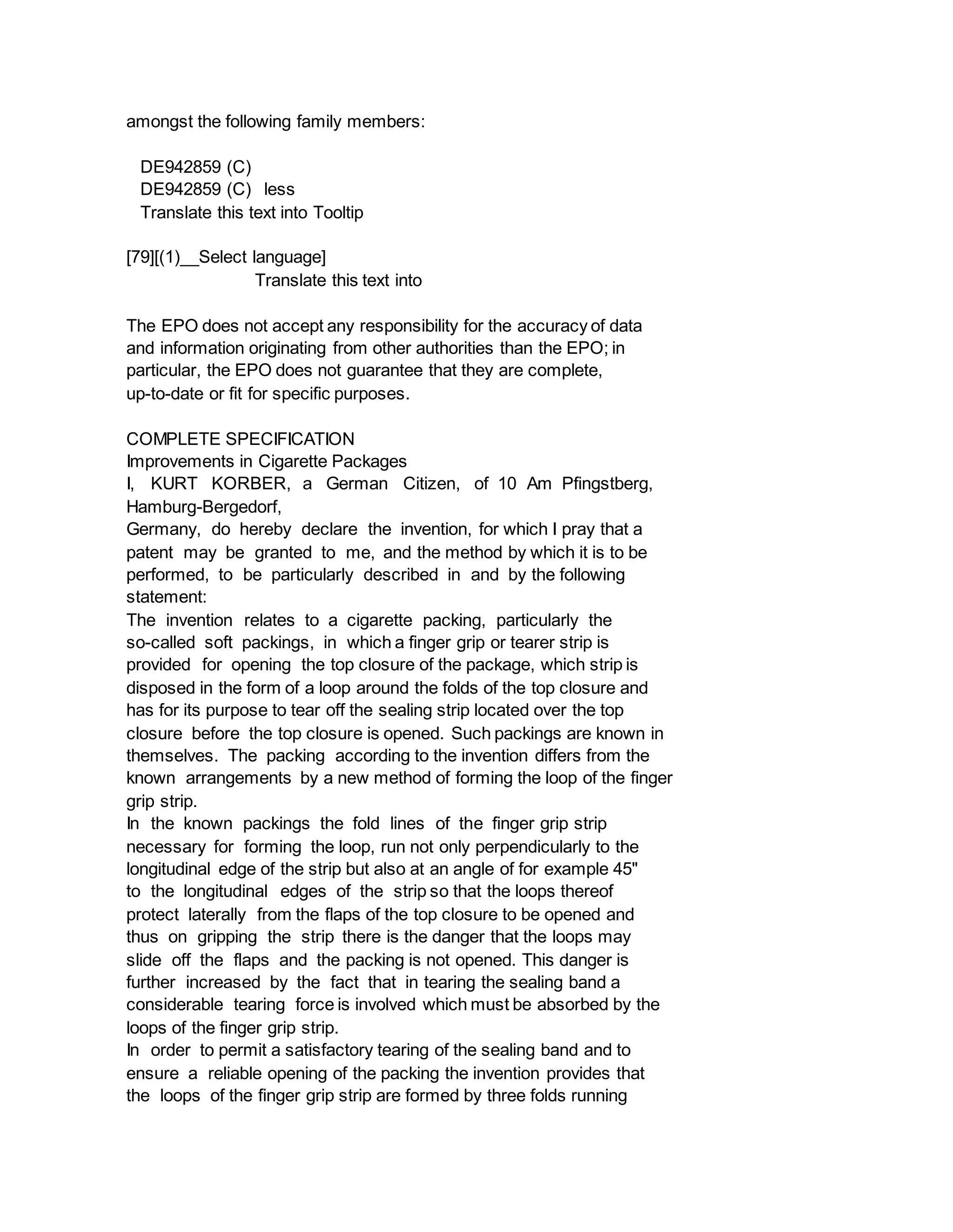 amongst the following family members:
DE942859 (C)
DE942859 (C) less
Translate this text into Tooltip
[79][(1)__Select language]
Translate this text into
The EPO does not accept any responsibility for the accuracy of data
and information originating from other authorities than the EPO; in
particular, the EPO does not guarantee that they are complete,
up-to-date or fit for specific purposes.
COMPLETE SPECIFICATION
Improvements in Cigarette Packages
I, KURT KORBER, a German Citizen, of 10 Am Pfingstberg,
Hamburg-Bergedorf,
Germany, do hereby declare the invention, for which I pray that a
patent may be granted to me, and the method by which it is to be
performed, to be particularly described in and by the following
statement:
The invention relates to a cigarette packing, particularly the
so-called soft packings, in which a finger grip or tearer strip is
provided for opening the top closure of the package, which strip is
disposed in the form of a loop around the folds of the top closure and
has for its purpose to tear off the sealing strip located over the top
closure before the top closure is opened. Such packings are known in
themselves. The packing according to the invention differs from the
known arrangements by a new method of forming the loop of the finger
grip strip.
In the known packings the fold lines of the finger grip strip
necessary for forming the loop, run not only perpendicularly to the
longitudinal edge of the strip but also at an angle of for example 45"
to the longitudinal edges of the strip so that the loops thereof
protect laterally from the flaps of the top closure to be opened and
thus on gripping the strip there is the danger that the loops may
slide off the flaps and the packing is not opened. This danger is
further increased by the fact that in tearing the sealing band a
considerable tearing force is involved which must be absorbed by the
loops of the finger grip strip.
In order to permit a satisfactory tearing of the sealing band and to
ensure a reliable opening of the packing the invention provides that
the loops of the finger grip strip are formed by three folds running
 