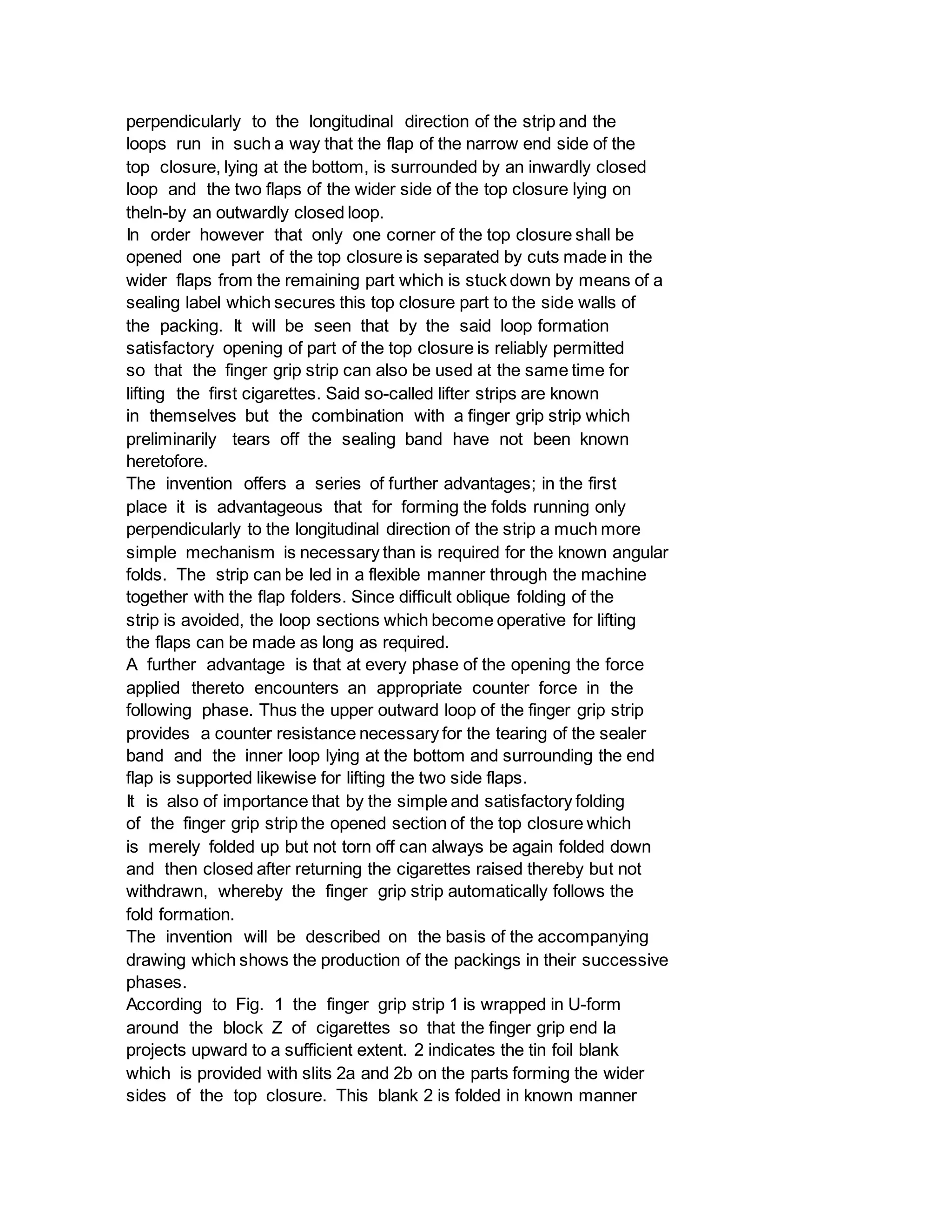 perpendicularly to the longitudinal direction of the strip and the
loops run in such a way that the flap of the narrow end side of the
top closure, lying at the bottom, is surrounded by an inwardly closed
loop and the two flaps of the wider side of the top closure lying on
theln-by an outwardly closed loop.
In order however that only one corner of the top closure shall be
opened one part of the top closure is separated by cuts made in the
wider flaps from the remaining part which is stuck down by means of a
sealing label which secures this top closure part to the side walls of
the packing. It will be seen that by the said loop formation
satisfactory opening of part of the top closure is reliably permitted
so that the finger grip strip can also be used at the same time for
lifting the first cigarettes. Said so-called lifter strips are known
in themselves but the combination with a finger grip strip which
preliminarily tears off the sealing band have not been known
heretofore.
The invention offers a series of further advantages; in the first
place it is advantageous that for forming the folds running only
perpendicularly to the longitudinal direction of the strip a much more
simple mechanism is necessary than is required for the known angular
folds. The strip can be led in a flexible manner through the machine
together with the flap folders. Since difficult oblique folding of the
strip is avoided, the loop sections which become operative for lifting
the flaps can be made as long as required.
A further advantage is that at every phase of the opening the force
applied thereto encounters an appropriate counter force in the
following phase. Thus the upper outward loop of the finger grip strip
provides a counter resistance necessary for the tearing of the sealer
band and the inner loop lying at the bottom and surrounding the end
flap is supported likewise for lifting the two side flaps.
It is also of importance that by the simple and satisfactory folding
of the finger grip strip the opened section of the top closure which
is merely folded up but not torn off can always be again folded down
and then closed after returning the cigarettes raised thereby but not
withdrawn, whereby the finger grip strip automatically follows the
fold formation.
The invention will be described on the basis of the accompanying
drawing which shows the production of the packings in their successive
phases.
According to Fig. 1 the finger grip strip 1 is wrapped in U-form
around the block Z of cigarettes so that the finger grip end la
projects upward to a sufficient extent. 2 indicates the tin foil blank
which is provided with slits 2a and 2b on the parts forming the wider
sides of the top closure. This blank 2 is folded in known manner
 