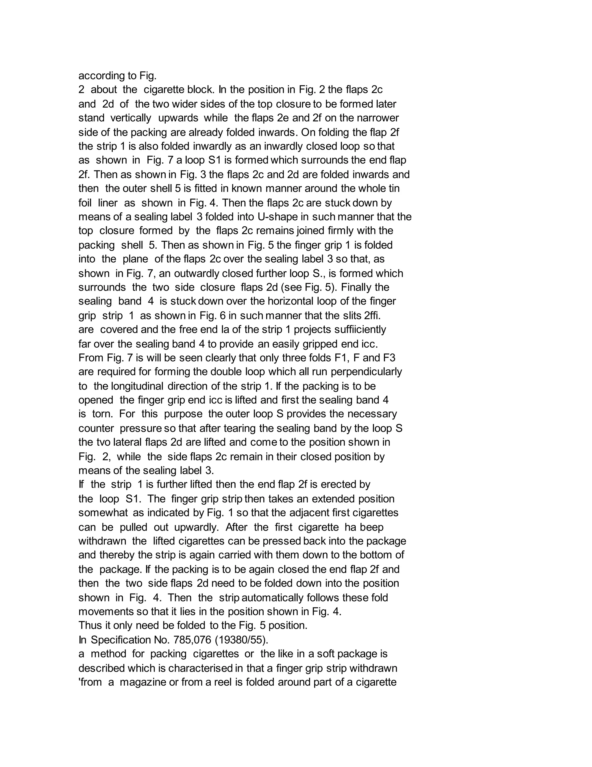according to Fig.
2 about the cigarette block. In the position in Fig. 2 the flaps 2c
and 2d of the two wider sides of the top closure to be formed later
stand vertically upwards while the flaps 2e and 2f on the narrower
side of the packing are already folded inwards. On folding the flap 2f
the strip 1 is also folded inwardly as an inwardly closed loop so that
as shown in Fig. 7 a loop S1 is formed which surrounds the end flap
2f. Then as shown in Fig. 3 the flaps 2c and 2d are folded inwards and
then the outer shell 5 is fitted in known manner around the whole tin
foil liner as shown in Fig. 4. Then the flaps 2c are stuck down by
means of a sealing label 3 folded into U-shape in such manner that the
top closure formed by the flaps 2c remains joined firmly with the
packing shell 5. Then as shown in Fig. 5 the finger grip 1 is folded
into the plane of the flaps 2c over the sealing label 3 so that, as
shown in Fig. 7, an outwardly closed further loop S., is formed which
surrounds the two side closure flaps 2d (see Fig. 5). Finally the
sealing band 4 is stuck down over the horizontal loop of the finger
grip strip 1 as shown in Fig. 6 in such manner that the slits 2ffi.
are covered and the free end la of the strip 1 projects suffiiciently
far over the sealing band 4 to provide an easily gripped end icc.
From Fig. 7 is will be seen clearly that only three folds F1, F and F3
are required for forming the double loop which all run perpendicularly
to the longitudinal direction of the strip 1. If the packing is to be
opened the finger grip end icc is lifted and first the sealing band 4
is torn. For this purpose the outer loop S provides the necessary
counter pressure so that after tearing the sealing band by the loop S
the tvo lateral flaps 2d are lifted and come to the position shown in
Fig. 2, while the side flaps 2c remain in their closed position by
means of the sealing label 3.
If the strip 1 is further lifted then the end flap 2f is erected by
the loop S1. The finger grip strip then takes an extended position
somewhat as indicated by Fig. 1 so that the adjacent first cigarettes
can be pulled out upwardly. After the first cigarette ha beep
withdrawn the lifted cigarettes can be pressed back into the package
and thereby the strip is again carried with them down to the bottom of
the package. If the packing is to be again closed the end flap 2f and
then the two side flaps 2d need to be folded down into the position
shown in Fig. 4. Then the strip automatically follows these fold
movements so that it lies in the position shown in Fig. 4.
Thus it only need be folded to the Fig. 5 position.
In Specification No. 785,076 (19380/55).
a method for packing cigarettes or the like in a soft package is
described which is characterised in that a finger grip strip withdrawn
'from a magazine or from a reel is folded around part of a cigarette
 