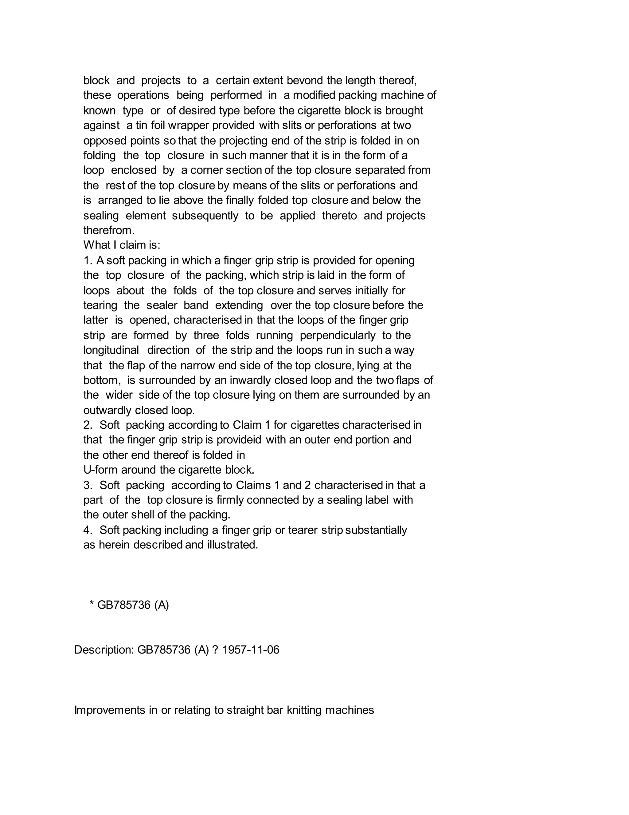 block and projects to a certain extent bevond the length thereof,
these operations being performed in a modified packing machine of
known type or of desired type before the cigarette block is brought
against a tin foil wrapper provided with slits or perforations at two
opposed points so that the projecting end of the strip is folded in on
folding the top closure in such manner that it is in the form of a
loop enclosed by a corner section of the top closure separated from
the rest of the top closure by means of the slits or perforations and
is arranged to lie above the finally folded top closure and below the
sealing element subsequently to be applied thereto and projects
therefrom.
What I claim is:
1. A soft packing in which a finger grip strip is provided for opening
the top closure of the packing, which strip is laid in the form of
loops about the folds of the top closure and serves initially for
tearing the sealer band extending over the top closure before the
latter is opened, characterised in that the loops of the finger grip
strip are formed by three folds running perpendicularly to the
longitudinal direction of the strip and the loops run in such a way
that the flap of the narrow end side of the top closure, lying at the
bottom, is surrounded by an inwardly closed loop and the two flaps of
the wider side of the top closure lying on them are surrounded by an
outwardly closed loop.
2. Soft packing according to Claim 1 for cigarettes characterised in
that the finger grip strip is provideid with an outer end portion and
the other end thereof is folded in
U-form around the cigarette block.
3. Soft packing according to Claims 1 and 2 characterised in that a
part of the top closure is firmly connected by a sealing label with
the outer shell of the packing.
4. Soft packing including a finger grip or tearer strip substantially
as herein described and illustrated.
* GB785736 (A)
Description: GB785736 (A) ? 1957-11-06
Improvements in or relating to straight bar knitting machines
 