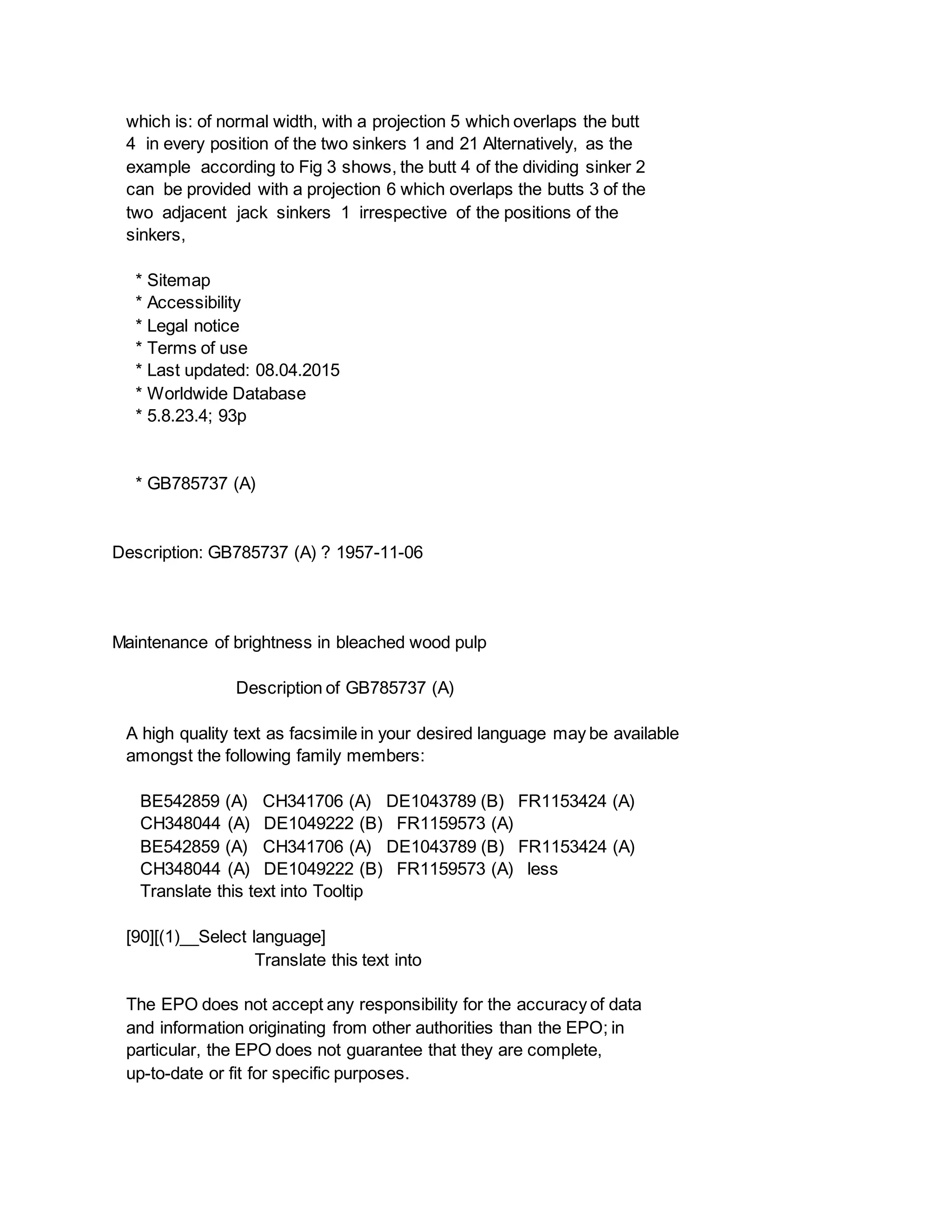 which is: of normal width, with a projection 5 which overlaps the butt
4 in every position of the two sinkers 1 and 21 Alternatively, as the
example according to Fig 3 shows, the butt 4 of the dividing sinker 2
can be provided with a projection 6 which overlaps the butts 3 of the
two adjacent jack sinkers 1 irrespective of the positions of the
sinkers,
* Sitemap
* Accessibility
* Legal notice
* Terms of use
* Last updated: 08.04.2015
* Worldwide Database
* 5.8.23.4; 93p
* GB785737 (A)
Description: GB785737 (A) ? 1957-11-06
Maintenance of brightness in bleached wood pulp
Description of GB785737 (A)
A high quality text as facsimile in your desired language may be available
amongst the following family members:
BE542859 (A) CH341706 (A) DE1043789 (B) FR1153424 (A)
CH348044 (A) DE1049222 (B) FR1159573 (A)
BE542859 (A) CH341706 (A) DE1043789 (B) FR1153424 (A)
CH348044 (A) DE1049222 (B) FR1159573 (A) less
Translate this text into Tooltip
[90][(1)__Select language]
Translate this text into
The EPO does not accept any responsibility for the accuracy of data
and information originating from other authorities than the EPO; in
particular, the EPO does not guarantee that they are complete,
up-to-date or fit for specific purposes.
 