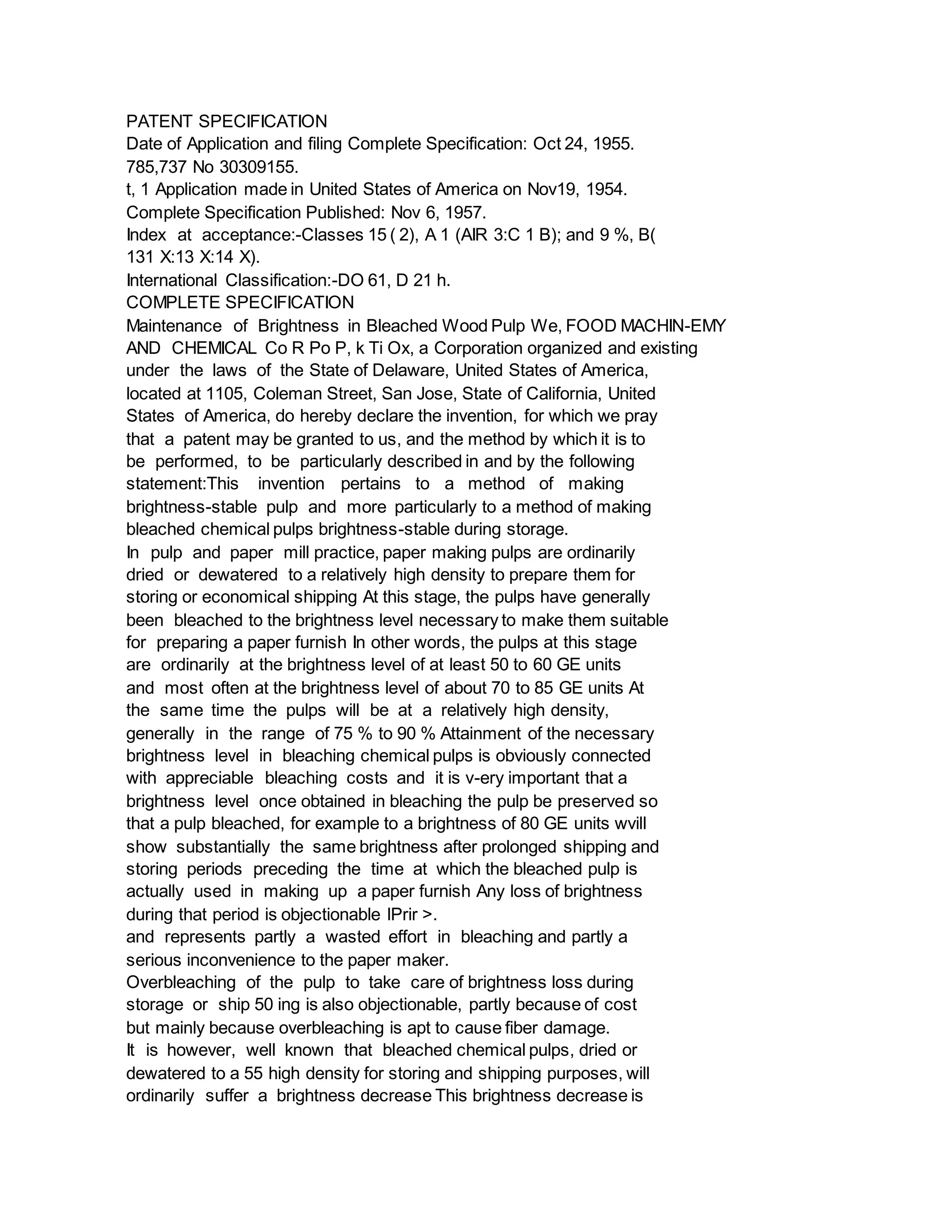 PATENT SPECIFICATION
Date of Application and filing Complete Specification: Oct 24, 1955.
785,737 No 30309155.
t, 1 Application made in United States of America on Nov19, 1954.
Complete Specification Published: Nov 6, 1957.
Index at acceptance:-Classes 15 ( 2), A 1 (AIR 3:C 1 B); and 9 %, B(
131 X:13 X:14 X).
International Classification:-DO 61, D 21 h.
COMPLETE SPECIFICATION
Maintenance of Brightness in Bleached Wood Pulp We, FOOD MACHIN-EMY
AND CHEMICAL Co R Po P, k Ti Ox, a Corporation organized and existing
under the laws of the State of Delaware, United States of America,
located at 1105, Coleman Street, San Jose, State of California, United
States of America, do hereby declare the invention, for which we pray
that a patent may be granted to us, and the method by which it is to
be performed, to be particularly described in and by the following
statement:This invention pertains to a method of making
brightness-stable pulp and more particularly to a method of making
bleached chemical pulps brightness-stable during storage.
In pulp and paper mill practice, paper making pulps are ordinarily
dried or dewatered to a relatively high density to prepare them for
storing or economical shipping At this stage, the pulps have generally
been bleached to the brightness level necessary to make them suitable
for preparing a paper furnish In other words, the pulps at this stage
are ordinarily at the brightness level of at least 50 to 60 GE units
and most often at the brightness level of about 70 to 85 GE units At
the same time the pulps will be at a relatively high density,
generally in the range of 75 % to 90 % Attainment of the necessary
brightness level in bleaching chemical pulps is obviously connected
with appreciable bleaching costs and it is v-ery important that a
brightness level once obtained in bleaching the pulp be preserved so
that a pulp bleached, for example to a brightness of 80 GE units wvill
show substantially the same brightness after prolonged shipping and
storing periods preceding the time at which the bleached pulp is
actually used in making up a paper furnish Any loss of brightness
during that period is objectionable lPrir >.
and represents partly a wasted effort in bleaching and partly a
serious inconvenience to the paper maker.
Overbleaching of the pulp to take care of brightness loss during
storage or ship 50 ing is also objectionable, partly because of cost
but mainly because overbleaching is apt to cause fiber damage.
It is however, well known that bleached chemical pulps, dried or
dewatered to a 55 high density for storing and shipping purposes, will
ordinarily suffer a brightness decrease This brightness decrease is
 