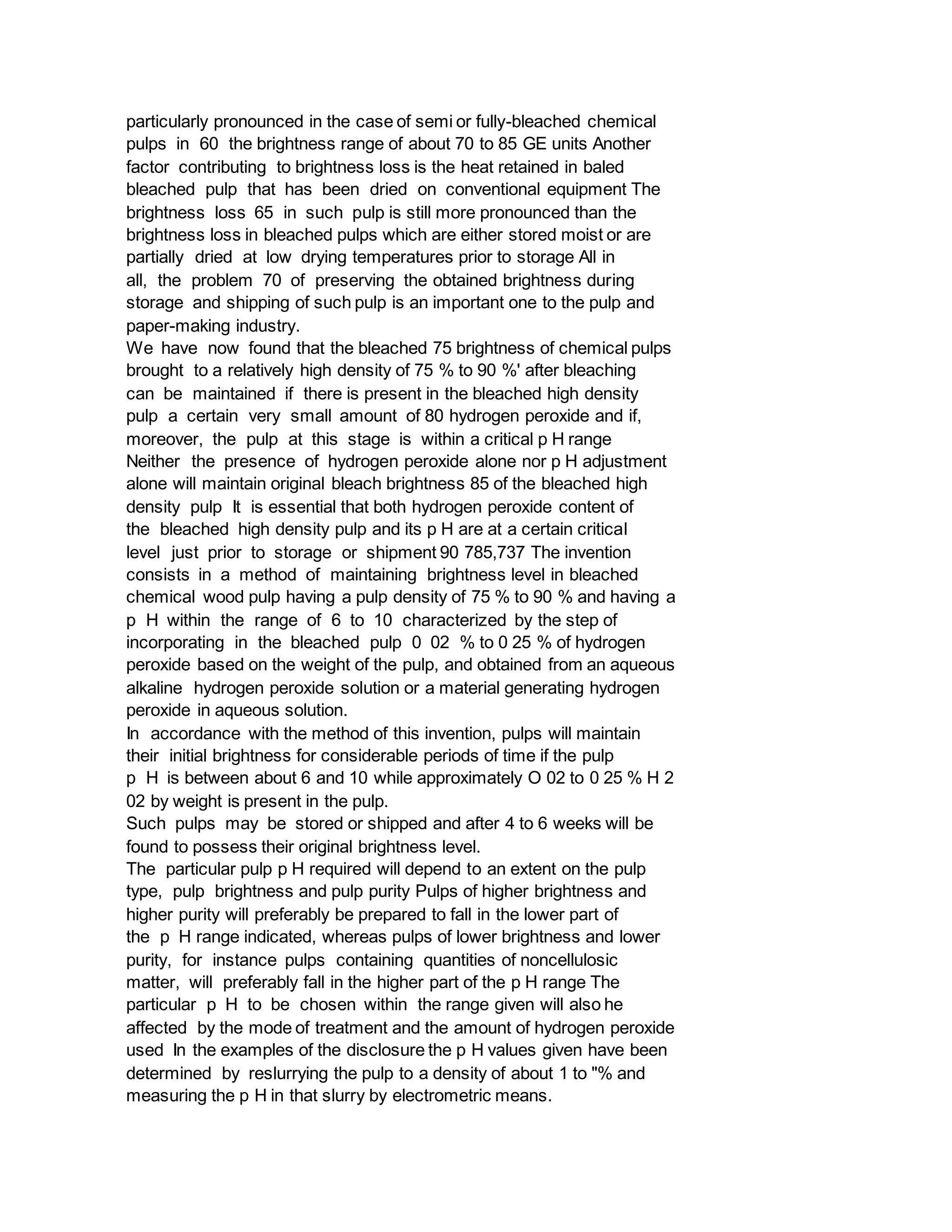 particularly pronounced in the case of semi or fully-bleached chemical
pulps in 60 the brightness range of about 70 to 85 GE units Another
factor contributing to brightness loss is the heat retained in baled
bleached pulp that has been dried on conventional equipment The
brightness loss 65 in such pulp is still more pronounced than the
brightness loss in bleached pulps which are either stored moist or are
partially dried at low drying temperatures prior to storage All in
all, the problem 70 of preserving the obtained brightness during
storage and shipping of such pulp is an important one to the pulp and
paper-making industry.
We have now found that the bleached 75 brightness of chemical pulps
brought to a relatively high density of 75 % to 90 %' after bleaching
can be maintained if there is present in the bleached high density
pulp a certain very small amount of 80 hydrogen peroxide and if,
moreover, the pulp at this stage is within a critical p H range
Neither the presence of hydrogen peroxide alone nor p H adjustment
alone will maintain original bleach brightness 85 of the bleached high
density pulp It is essential that both hydrogen peroxide content of
the bleached high density pulp and its p H are at a certain critical
level just prior to storage or shipment 90 785,737 The invention
consists in a method of maintaining brightness level in bleached
chemical wood pulp having a pulp density of 75 % to 90 % and having a
p H within the range of 6 to 10 characterized by the step of
incorporating in the bleached pulp 0 02 % to 0 25 % of hydrogen
peroxide based on the weight of the pulp, and obtained from an aqueous
alkaline hydrogen peroxide solution or a material generating hydrogen
peroxide in aqueous solution.
In accordance with the method of this invention, pulps will maintain
their initial brightness for considerable periods of time if the pulp
p H is between about 6 and 10 while approximately O 02 to 0 25 % H 2
02 by weight is present in the pulp.
Such pulps may be stored or shipped and after 4 to 6 weeks will be
found to possess their original brightness level.
The particular pulp p H required will depend to an extent on the pulp
type, pulp brightness and pulp purity Pulps of higher brightness and
higher purity will preferably be prepared to fall in the lower part of
the p H range indicated, whereas pulps of lower brightness and lower
purity, for instance pulps containing quantities of noncellulosic
matter, will preferably fall in the higher part of the p H range The
particular p H to be chosen within the range given will also he
affected by the mode of treatment and the amount of hydrogen peroxide
used In the examples of the disclosure the p H values given have been
determined by reslurrying the pulp to a density of about 1 to "% and
measuring the p H in that slurry by electrometric means.
 
