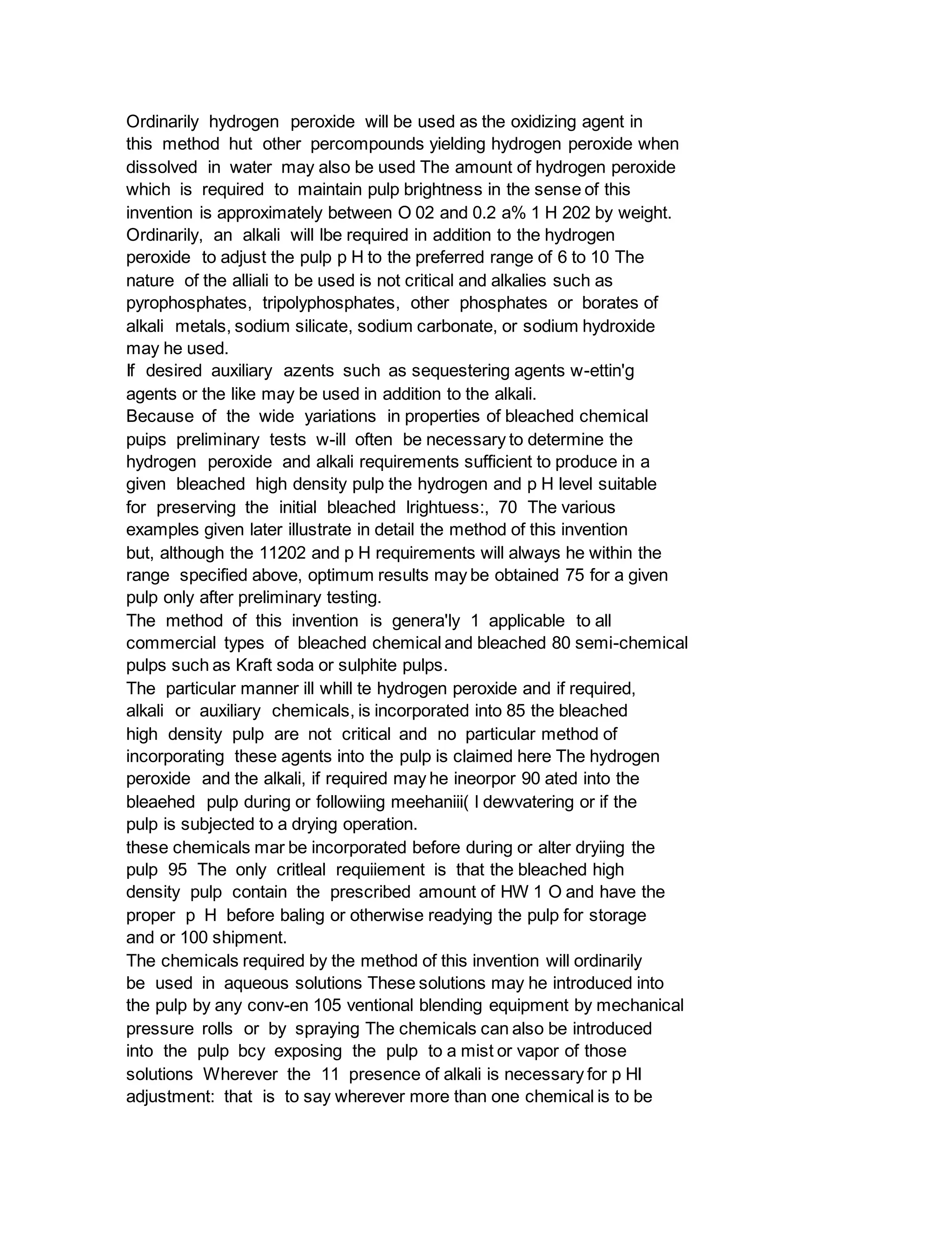 Ordinarily hydrogen peroxide will be used as the oxidizing agent in
this method hut other percompounds yielding hydrogen peroxide when
dissolved in water may also be used The amount of hydrogen peroxide
which is required to maintain pulp brightness in the sense of this
invention is approximately between O 02 and 0.2 a% 1 H 202 by weight.
Ordinarily, an alkali will lbe required in addition to the hydrogen
peroxide to adjust the pulp p H to the preferred range of 6 to 10 The
nature of the alliali to be used is not critical and alkalies such as
pyrophosphates, tripolyphosphates, other phosphates or borates of
alkali metals, sodium silicate, sodium carbonate, or sodium hydroxide
may he used.
If desired auxiliary azents such as sequestering agents w-ettin'g
agents or the like may be used in addition to the alkali.
Because of the wide yariations in properties of bleached chemical
puips preliminary tests w-ill often be necessary to determine the
hydrogen peroxide and alkali requirements sufficient to produce in a
given bleached high density pulp the hydrogen and p H level suitable
for preserving the initial bleached lrightuess:, 70 The various
examples given later illustrate in detail the method of this invention
but, although the 11202 and p H requirements will always he within the
range specified above, optimum results may be obtained 75 for a given
pulp only after preliminary testing.
The method of this invention is genera'ly 1 applicable to all
commercial types of bleached chemical and bleached 80 semi-chemical
pulps such as Kraft soda or sulphite pulps.
The particular manner ill whill te hydrogen peroxide and if required,
alkali or auxiliary chemicals, is incorporated into 85 the bleached
high density pulp are not critical and no particular method of
incorporating these agents into the pulp is claimed here The hydrogen
peroxide and the alkali, if required may he ineorpor 90 ated into the
bleaehed pulp during or followiing meehaniii( l dewvatering or if the
pulp is subjected to a drying operation.
these chemicals mar be incorporated before during or alter dryiing the
pulp 95 The only critleal requiiement is that the bleached high
density pulp contain the prescribed amount of HW 1 O and have the
proper p H before baling or otherwise readying the pulp for storage
and or 100 shipment.
The chemicals required by the method of this invention will ordinarily
be used in aqueous solutions These solutions may he introduced into
the pulp by any conv-en 105 ventional blending equipment by mechanical
pressure rolls or by spraying The chemicals can also be introduced
into the pulp bcy exposing the pulp to a mist or vapor of those
solutions Wherever the 11 presence of alkali is necessary for p HI
adjustment: that is to say wherever more than one chemical is to be
 