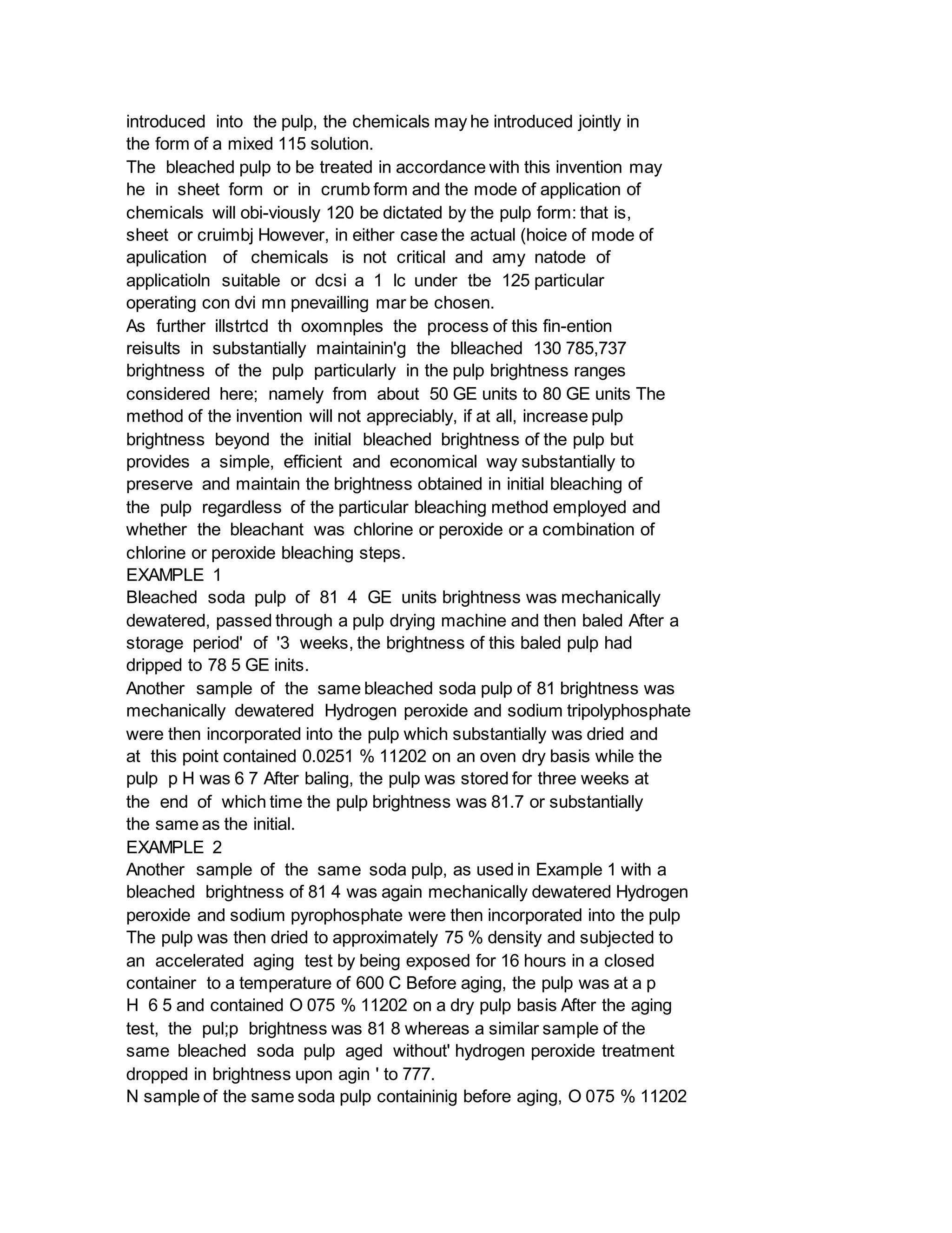 introduced into the pulp, the chemicals may he introduced jointly in
the form of a mixed 115 solution.
The bleached pulp to be treated in accordance with this invention may
he in sheet form or in crumb form and the mode of application of
chemicals will obi-viously 120 be dictated by the pulp form: that is,
sheet or cruimbj However, in either case the actual (hoice of mode of
apulication of chemicals is not critical and amy natode of
applicatioln suitable or dcsi a 1 lc under tbe 125 particular
operating con dvi mn pnevailling mar be chosen.
As further illstrtcd th oxomnples the process of this fin-ention
reisults in substantially maintainin'g the blleached 130 785,737
brightness of the pulp particularly in the pulp brightness ranges
considered here; namely from about 50 GE units to 80 GE units The
method of the invention will not appreciably, if at all, increase pulp
brightness beyond the initial bleached brightness of the pulp but
provides a simple, efficient and economical way substantially to
preserve and maintain the brightness obtained in initial bleaching of
the pulp regardless of the particular bleaching method employed and
whether the bleachant was chlorine or peroxide or a combination of
chlorine or peroxide bleaching steps.
EXAMPLE 1
Bleached soda pulp of 81 4 GE units brightness was mechanically
dewatered, passed through a pulp drying machine and then baled After a
storage period' of '3 weeks, the brightness of this baled pulp had
dripped to 78 5 GE inits.
Another sample of the same bleached soda pulp of 81 brightness was
mechanically dewatered Hydrogen peroxide and sodium tripolyphosphate
were then incorporated into the pulp which substantially was dried and
at this point contained 0.0251 % 11202 on an oven dry basis while the
pulp p H was 6 7 After baling, the pulp was stored for three weeks at
the end of which time the pulp brightness was 81.7 or substantially
the same as the initial.
EXAMPLE 2
Another sample of the same soda pulp, as used in Example 1 with a
bleached brightness of 81 4 was again mechanically dewatered Hydrogen
peroxide and sodium pyrophosphate were then incorporated into the pulp
The pulp was then dried to approximately 75 % density and subjected to
an accelerated aging test by being exposed for 16 hours in a closed
container to a temperature of 600 C Before aging, the pulp was at a p
H 6 5 and contained O 075 % 11202 on a dry pulp basis After the aging
test, the pul;p brightness was 81 8 whereas a similar sample of the
same bleached soda pulp aged without' hydrogen peroxide treatment
dropped in brightness upon agin ' to 777.
N sample of the same soda pulp containinig before aging, O 075 % 11202
 