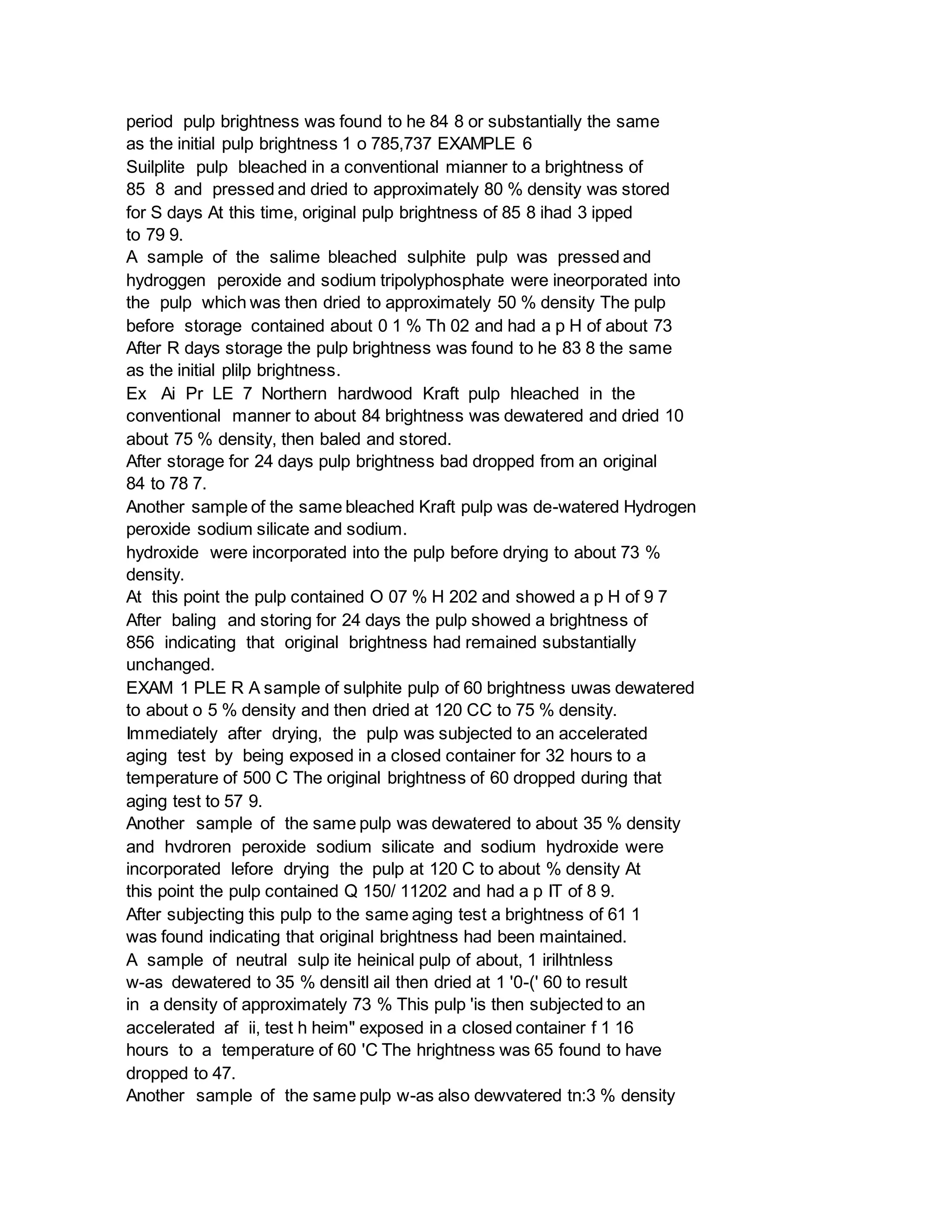 period pulp brightness was found to he 84 8 or substantially the same
as the initial pulp brightness 1 o 785,737 EXAMPLE 6
Suilplite pulp bleached in a conventional mianner to a brightness of
85 8 and pressed and dried to approximately 80 % density was stored
for S days At this time, original pulp brightness of 85 8 ihad 3 ipped
to 79 9.
A sample of the salime bleached sulphite pulp was pressed and
hydroggen peroxide and sodium tripolyphosphate were ineorporated into
the pulp which was then dried to approximately 50 % density The pulp
before storage contained about 0 1 % Th 02 and had a p H of about 73
After R days storage the pulp brightness was found to he 83 8 the same
as the initial plilp brightness.
Ex Ai Pr LE 7 Northern hardwood Kraft pulp hleached in the
conventional manner to about 84 brightness was dewatered and dried 10
about 75 % density, then baled and stored.
After storage for 24 days pulp brightness bad dropped from an original
84 to 78 7.
Another sample of the same bleached Kraft pulp was de-watered Hydrogen
peroxide sodium silicate and sodium.
hydroxide were incorporated into the pulp before drying to about 73 %
density.
At this point the pulp contained O 07 % H 202 and showed a p H of 9 7
After baling and storing for 24 days the pulp showed a brightness of
856 indicating that original brightness had remained substantially
unchanged.
EXAM 1 PLE R A sample of sulphite pulp of 60 brightness uwas dewatered
to about o 5 % density and then dried at 120 CC to 75 % density.
Immediately after drying, the pulp was subjected to an accelerated
aging test by being exposed in a closed container for 32 hours to a
temperature of 500 C The original brightness of 60 dropped during that
aging test to 57 9.
Another sample of the same pulp was dewatered to about 35 % density
and hvdroren peroxide sodium silicate and sodium hydroxide were
incorporated lefore drying the pulp at 120 C to about % density At
this point the pulp contained Q 150/ 11202 and had a p IT of 8 9.
After subjecting this pulp to the same aging test a brightness of 61 1
was found indicating that original brightness had been maintained.
A sample of neutral sulp ite heinical pulp of about, 1 irilhtnless
w-as dewatered to 35 % densitl ail then dried at 1 '0-(' 60 to result
in a density of approximately 73 % This pulp 'is then subjected to an
accelerated af ii, test h heim" exposed in a closed container f 1 16
hours to a temperature of 60 'C The hrightness was 65 found to have
dropped to 47.
Another sample of the same pulp w-as also dewvatered tn:3 % density
 