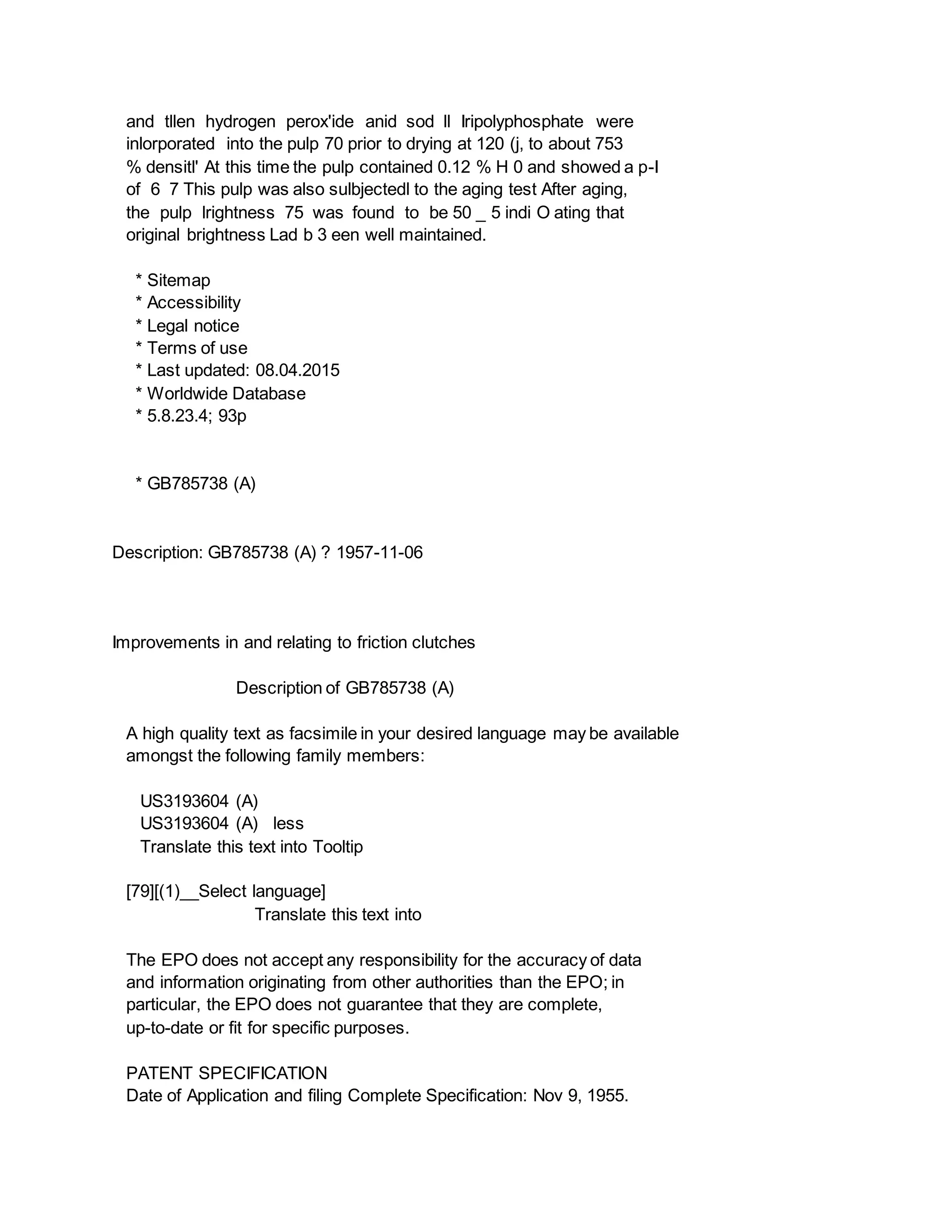 and tllen hydrogen perox'ide anid sod ll Iripolyphosphate were
inlorporated into the pulp 70 prior to drying at 120 (j, to about 753
% densitl' At this time the pulp contained 0.12 % H 0 and showed a p-I
of 6 7 This pulp was also sulbjectedl to the aging test After aging,
the pulp lrightness 75 was found to be 50 _ 5 indi O ating that
original brightness Lad b 3 een well maintained.
* Sitemap
* Accessibility
* Legal notice
* Terms of use
* Last updated: 08.04.2015
* Worldwide Database
* 5.8.23.4; 93p
* GB785738 (A)
Description: GB785738 (A) ? 1957-11-06
Improvements in and relating to friction clutches
Description of GB785738 (A)
A high quality text as facsimile in your desired language may be available
amongst the following family members:
US3193604 (A)
US3193604 (A) less
Translate this text into Tooltip
[79][(1)__Select language]
Translate this text into
The EPO does not accept any responsibility for the accuracy of data
and information originating from other authorities than the EPO; in
particular, the EPO does not guarantee that they are complete,
up-to-date or fit for specific purposes.
PATENT SPECIFICATION
Date of Application and filing Complete Specification: Nov 9, 1955.
 