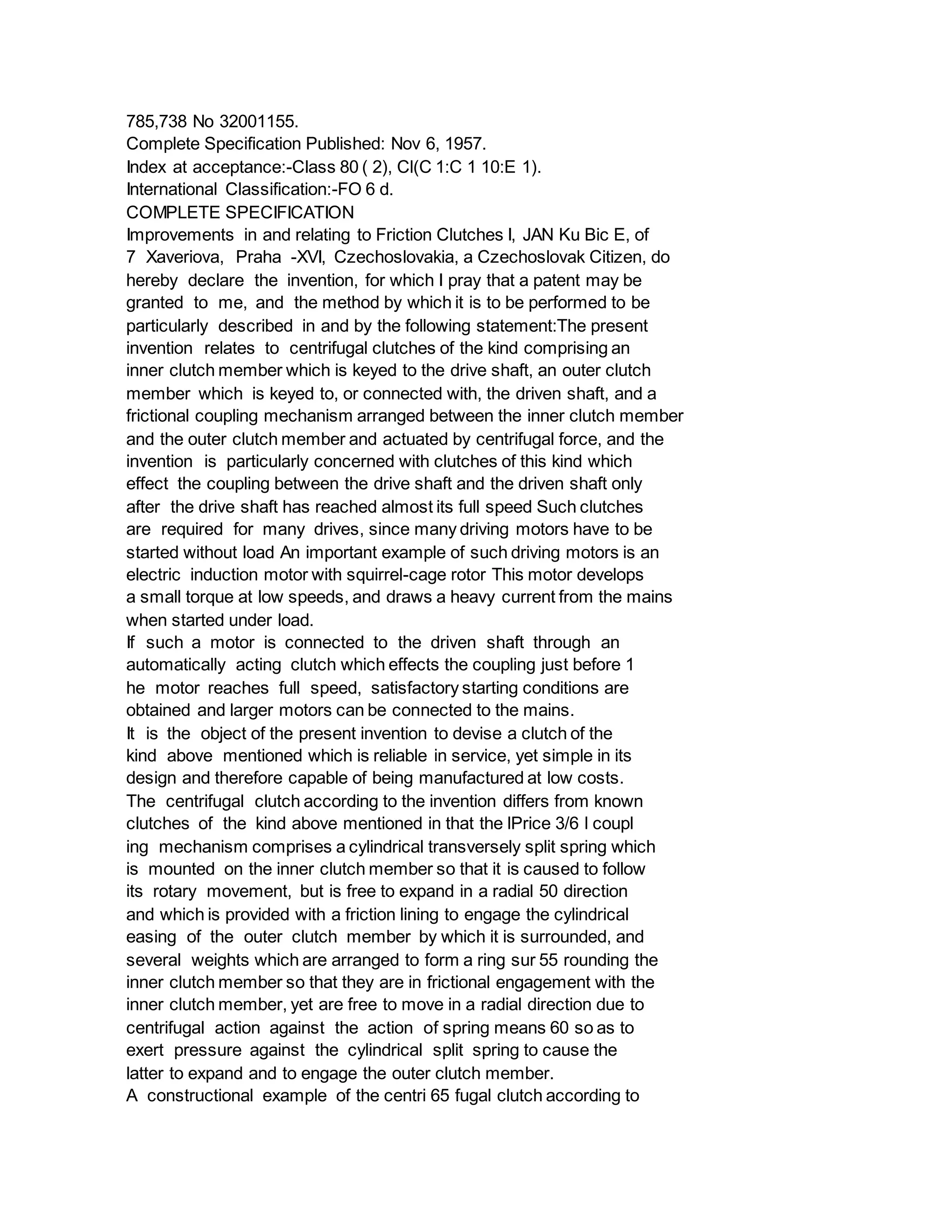 785,738 No 32001155.
Complete Specification Published: Nov 6, 1957.
Index at acceptance:-Class 80 ( 2), Cl(C 1:C 1 10:E 1).
International Classification:-FO 6 d.
COMPLETE SPECIFICATION
Improvements in and relating to Friction Clutches I, JAN Ku Bic E, of
7 Xaveriova, Praha -XVI, Czechoslovakia, a Czechoslovak Citizen, do
hereby declare the invention, for which I pray that a patent may be
granted to me, and the method by which it is to be performed to be
particularly described in and by the following statement:The present
invention relates to centrifugal clutches of the kind comprising an
inner clutch member which is keyed to the drive shaft, an outer clutch
member which is keyed to, or connected with, the driven shaft, and a
frictional coupling mechanism arranged between the inner clutch member
and the outer clutch member and actuated by centrifugal force, and the
invention is particularly concerned with clutches of this kind which
effect the coupling between the drive shaft and the driven shaft only
after the drive shaft has reached almost its full speed Such clutches
are required for many drives, since many driving motors have to be
started without load An important example of such driving motors is an
electric induction motor with squirrel-cage rotor This motor develops
a small torque at low speeds, and draws a heavy current from the mains
when started under load.
If such a motor is connected to the driven shaft through an
automatically acting clutch which effects the coupling just before 1
he motor reaches full speed, satisfactory starting conditions are
obtained and larger motors can be connected to the mains.
It is the object of the present invention to devise a clutch of the
kind above mentioned which is reliable in service, yet simple in its
design and therefore capable of being manufactured at low costs.
The centrifugal clutch according to the invention differs from known
clutches of the kind above mentioned in that the lPrice 3/6 l coupl
ing mechanism comprises a cylindrical transversely split spring which
is mounted on the inner clutch member so that it is caused to follow
its rotary movement, but is free to expand in a radial 50 direction
and which is provided with a friction lining to engage the cylindrical
easing of the outer clutch member by which it is surrounded, and
several weights which are arranged to form a ring sur 55 rounding the
inner clutch member so that they are in frictional engagement with the
inner clutch member, yet are free to move in a radial direction due to
centrifugal action against the action of spring means 60 so as to
exert pressure against the cylindrical split spring to cause the
latter to expand and to engage the outer clutch member.
A constructional example of the centri 65 fugal clutch according to
 