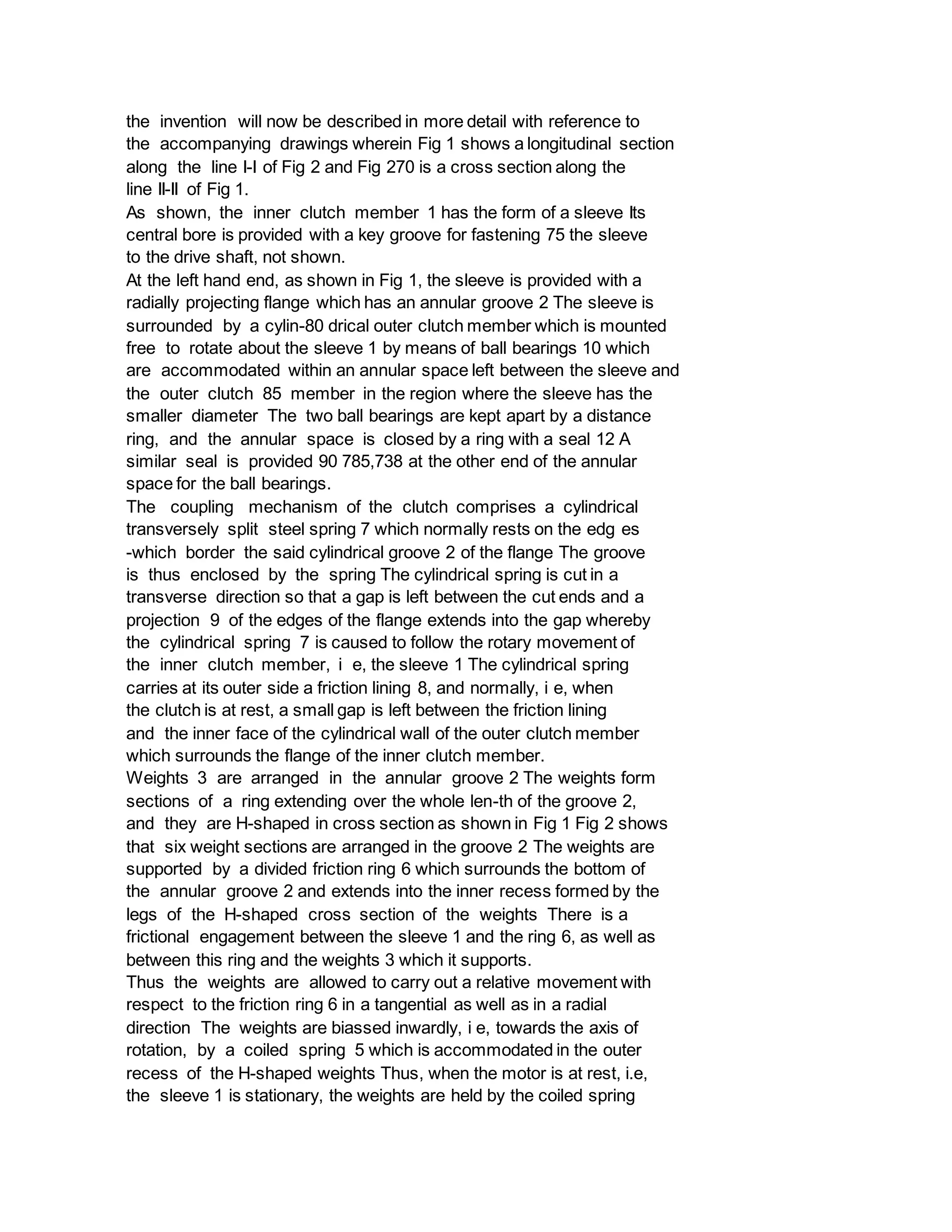 the invention will now be described in more detail with reference to
the accompanying drawings wherein Fig 1 shows a longitudinal section
along the line I-I of Fig 2 and Fig 270 is a cross section along the
line II-II of Fig 1.
As shown, the inner clutch member 1 has the form of a sleeve Its
central bore is provided with a key groove for fastening 75 the sleeve
to the drive shaft, not shown.
At the left hand end, as shown in Fig 1, the sleeve is provided with a
radially projecting flange which has an annular groove 2 The sleeve is
surrounded by a cylin-80 drical outer clutch member which is mounted
free to rotate about the sleeve 1 by means of ball bearings 10 which
are accommodated within an annular space left between the sleeve and
the outer clutch 85 member in the region where the sleeve has the
smaller diameter The two ball bearings are kept apart by a distance
ring, and the annular space is closed by a ring with a seal 12 A
similar seal is provided 90 785,738 at the other end of the annular
space for the ball bearings.
The coupling mechanism of the clutch comprises a cylindrical
transversely split steel spring 7 which normally rests on the edg es
-which border the said cylindrical groove 2 of the flange The groove
is thus enclosed by the spring The cylindrical spring is cut in a
transverse direction so that a gap is left between the cut ends and a
projection 9 of the edges of the flange extends into the gap whereby
the cylindrical spring 7 is caused to follow the rotary movement of
the inner clutch member, i e, the sleeve 1 The cylindrical spring
carries at its outer side a friction lining 8, and normally, i e, when
the clutch is at rest, a small gap is left between the friction lining
and the inner face of the cylindrical wall of the outer clutch member
which surrounds the flange of the inner clutch member.
Weights 3 are arranged in the annular groove 2 The weights form
sections of a ring extending over the whole len-th of the groove 2,
and they are H-shaped in cross section as shown in Fig 1 Fig 2 shows
that six weight sections are arranged in the groove 2 The weights are
supported by a divided friction ring 6 which surrounds the bottom of
the annular groove 2 and extends into the inner recess formed by the
legs of the H-shaped cross section of the weights There is a
frictional engagement between the sleeve 1 and the ring 6, as well as
between this ring and the weights 3 which it supports.
Thus the weights are allowed to carry out a relative movement with
respect to the friction ring 6 in a tangential as well as in a radial
direction The weights are biassed inwardly, i e, towards the axis of
rotation, by a coiled spring 5 which is accommodated in the outer
recess of the H-shaped weights Thus, when the motor is at rest, i.e,
the sleeve 1 is stationary, the weights are held by the coiled spring
 