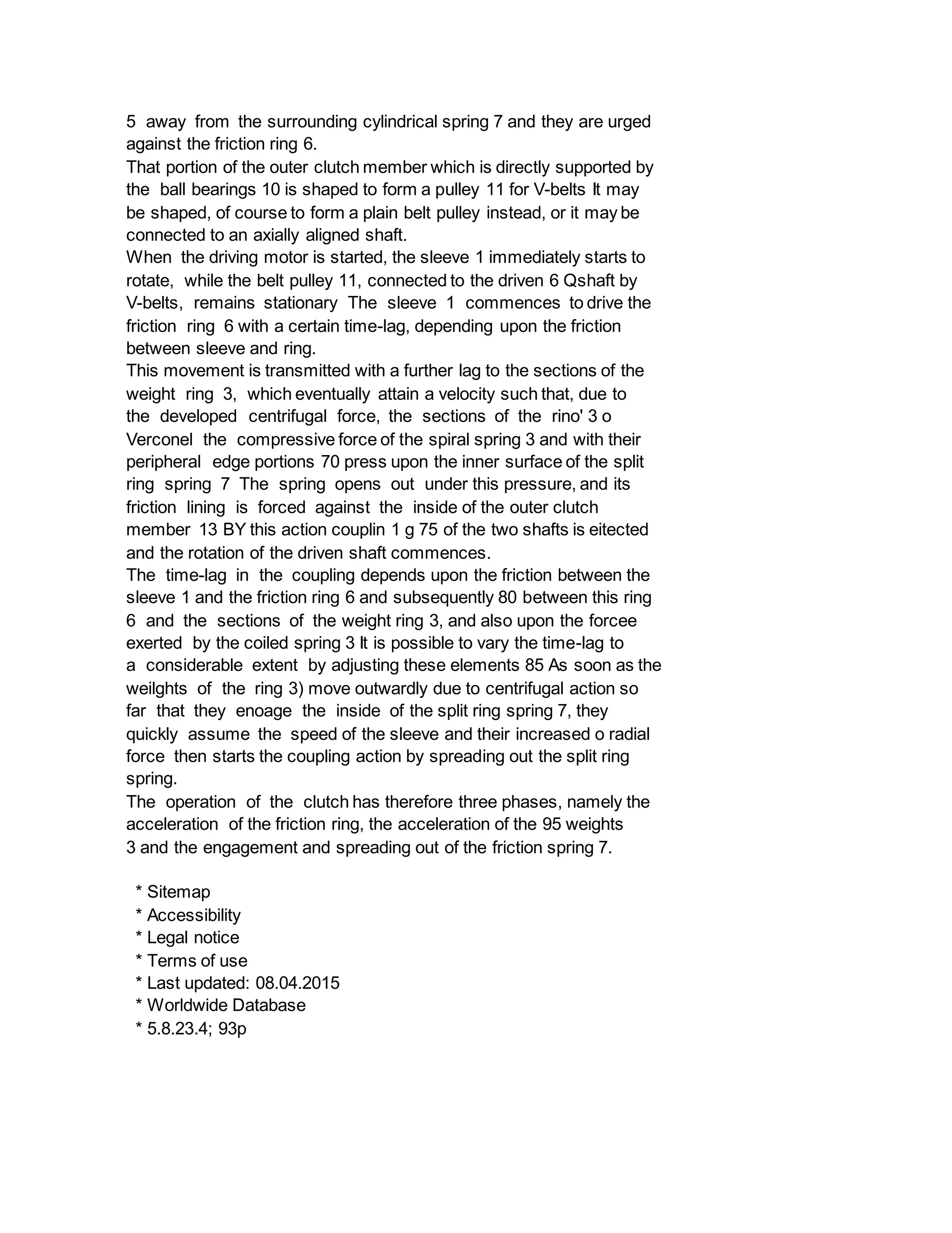 5 away from the surrounding cylindrical spring 7 and they are urged
against the friction ring 6.
That portion of the outer clutch member which is directly supported by
the ball bearings 10 is shaped to form a pulley 11 for V-belts It may
be shaped, of course to form a plain belt pulley instead, or it may be
connected to an axially aligned shaft.
When the driving motor is started, the sleeve 1 immediately starts to
rotate, while the belt pulley 11, connected to the driven 6 Qshaft by
V-belts, remains stationary The sleeve 1 commences to drive the
friction ring 6 with a certain time-lag, depending upon the friction
between sleeve and ring.
This movement is transmitted with a further lag to the sections of the
weight ring 3, which eventually attain a velocity such that, due to
the developed centrifugal force, the sections of the rino' 3 o
Verconel the compressive force of the spiral spring 3 and with their
peripheral edge portions 70 press upon the inner surface of the split
ring spring 7 The spring opens out under this pressure, and its
friction lining is forced against the inside of the outer clutch
member 13 BY this action couplin 1 g 75 of the two shafts is eitected
and the rotation of the driven shaft commences.
The time-lag in the coupling depends upon the friction between the
sleeve 1 and the friction ring 6 and subsequently 80 between this ring
6 and the sections of the weight ring 3, and also upon the forcee
exerted by the coiled spring 3 It is possible to vary the time-lag to
a considerable extent by adjusting these elements 85 As soon as the
weilghts of the ring 3) move outwardly due to centrifugal action so
far that they enoage the inside of the split ring spring 7, they
quickly assume the speed of the sleeve and their increased o radial
force then starts the coupling action by spreading out the split ring
spring.
The operation of the clutch has therefore three phases, namely the
acceleration of the friction ring, the acceleration of the 95 weights
3 and the engagement and spreading out of the friction spring 7.
* Sitemap
* Accessibility
* Legal notice
* Terms of use
* Last updated: 08.04.2015
* Worldwide Database
* 5.8.23.4; 93p
 
