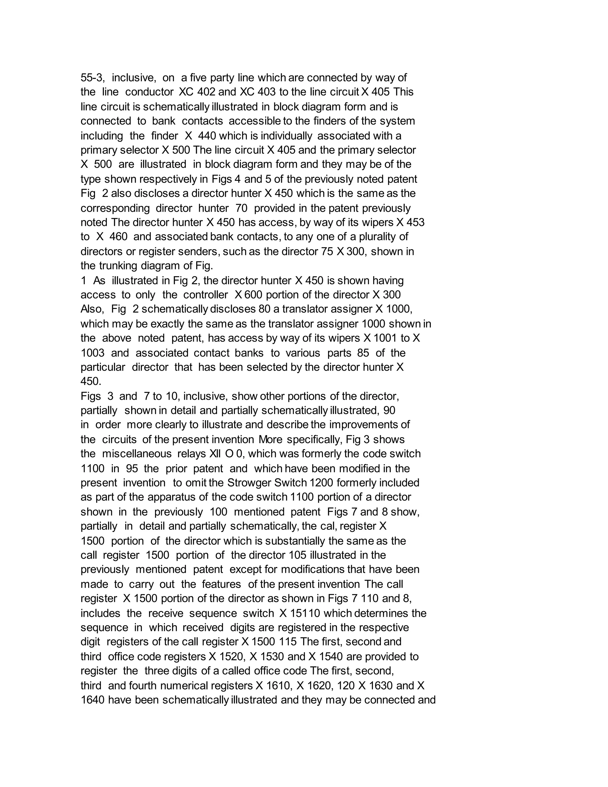 55-3, inclusive, on a five party line which are connected by way of
the line conductor XC 402 and XC 403 to the line circuit X 405 This
line circuit is schematically illustrated in block diagram form and is
connected to bank contacts accessible to the finders of the system
including the finder X 440 which is individually associated with a
primary selector X 500 The line circuit X 405 and the primary selector
X 500 are illustrated in block diagram form and they may be of the
type shown respectively in Figs 4 and 5 of the previously noted patent
Fig 2 also discloses a director hunter X 450 which is the same as the
corresponding director hunter 70 provided in the patent previously
noted The director hunter X 450 has access, by way of its wipers X 453
to X 460 and associated bank contacts, to any one of a plurality of
directors or register senders, such as the director 75 X 300, shown in
the trunking diagram of Fig.
1 As illustrated in Fig 2, the director hunter X 450 is shown having
access to only the controller X 600 portion of the director X 300
Also, Fig 2 schematically discloses 80 a translator assigner X 1000,
which may be exactly the same as the translator assigner 1000 shown in
the above noted patent, has access by way of its wipers X 1001 to X
1003 and associated contact banks to various parts 85 of the
particular director that has been selected by the director hunter X
450.
Figs 3 and 7 to 10, inclusive, show other portions of the director,
partially shown in detail and partially schematically illustrated, 90
in order more clearly to illustrate and describe the improvements of
the circuits of the present invention More specifically, Fig 3 shows
the miscellaneous relays Xll O 0, which was formerly the code switch
1100 in 95 the prior patent and which have been modified in the
present invention to omit the Strowger Switch 1200 formerly included
as part of the apparatus of the code switch 1100 portion of a director
shown in the previously 100 mentioned patent Figs 7 and 8 show,
partially in detail and partially schematically, the cal, register X
1500 portion of the director which is substantially the same as the
call register 1500 portion of the director 105 illustrated in the
previously mentioned patent except for modifications that have been
made to carry out the features of the present invention The call
register X 1500 portion of the director as shown in Figs 7 110 and 8,
includes the receive sequence switch X 15110 which determines the
sequence in which received digits are registered in the respective
digit registers of the call register X 1500 115 The first, second and
third office code registers X 1520, X 1530 and X 1540 are provided to
register the three digits of a called office code The first, second,
third and fourth numerical registers X 1610, X 1620, 120 X 1630 and X
1640 have been schematically illustrated and they may be connected and
 