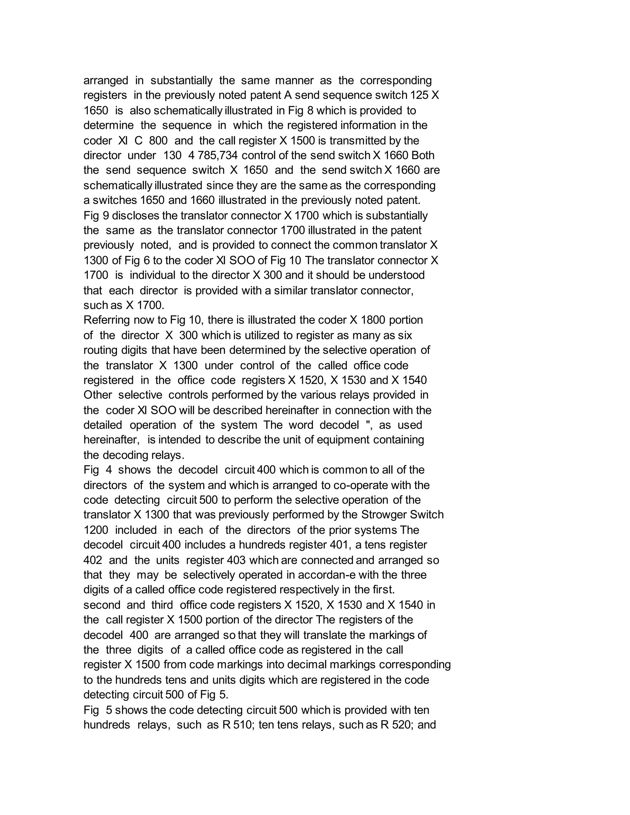 arranged in substantially the same manner as the corresponding
registers in the previously noted patent A send sequence switch 125 X
1650 is also schematically illustrated in Fig 8 which is provided to
determine the sequence in which the registered information in the
coder Xl C 800 and the call register X 1500 is transmitted by the
director under 130 4 785,734 control of the send switch X 1660 Both
the send sequence switch X 1650 and the send switch X 1660 are
schematically illustrated since they are the same as the corresponding
a switches 1650 and 1660 illustrated in the previously noted patent.
Fig 9 discloses the translator connector X 1700 which is substantially
the same as the translator connector 1700 illustrated in the patent
previously noted, and is provided to connect the common translator X
1300 of Fig 6 to the coder Xl SOO of Fig 10 The translator connector X
1700 is individual to the director X 300 and it should be understood
that each director is provided with a similar translator connector,
such as X 1700.
Referring now to Fig 10, there is illustrated the coder X 1800 portion
of the director X 300 which is utilized to register as many as six
routing digits that have been determined by the selective operation of
the translator X 1300 under control of the called office code
registered in the office code registers X 1520, X 1530 and X 1540
Other selective controls performed by the various relays provided in
the coder Xl SOO will be described hereinafter in connection with the
detailed operation of the system The word decodel ", as used
hereinafter, is intended to describe the unit of equipment containing
the decoding relays.
Fig 4 shows the decodel circuit 400 which is common to all of the
directors of the system and which is arranged to co-operate with the
code detecting circuit 500 to perform the selective operation of the
translator X 1300 that was previously performed by the Strowger Switch
1200 included in each of the directors of the prior systems The
decodel circuit 400 includes a hundreds register 401, a tens register
402 and the units register 403 which are connected and arranged so
that they may be selectively operated in accordan-e with the three
digits of a called office code registered respectively in the first.
second and third office code registers X 1520, X 1530 and X 1540 in
the call register X 1500 portion of the director The registers of the
decodel 400 are arranged so that they will translate the markings of
the three digits of a called office code as registered in the call
register X 1500 from code markings into decimal markings corresponding
to the hundreds tens and units digits which are registered in the code
detecting circuit 500 of Fig 5.
Fig 5 shows the code detecting circuit 500 which is provided with ten
hundreds relays, such as R 510; ten tens relays, such as R 520; and
 