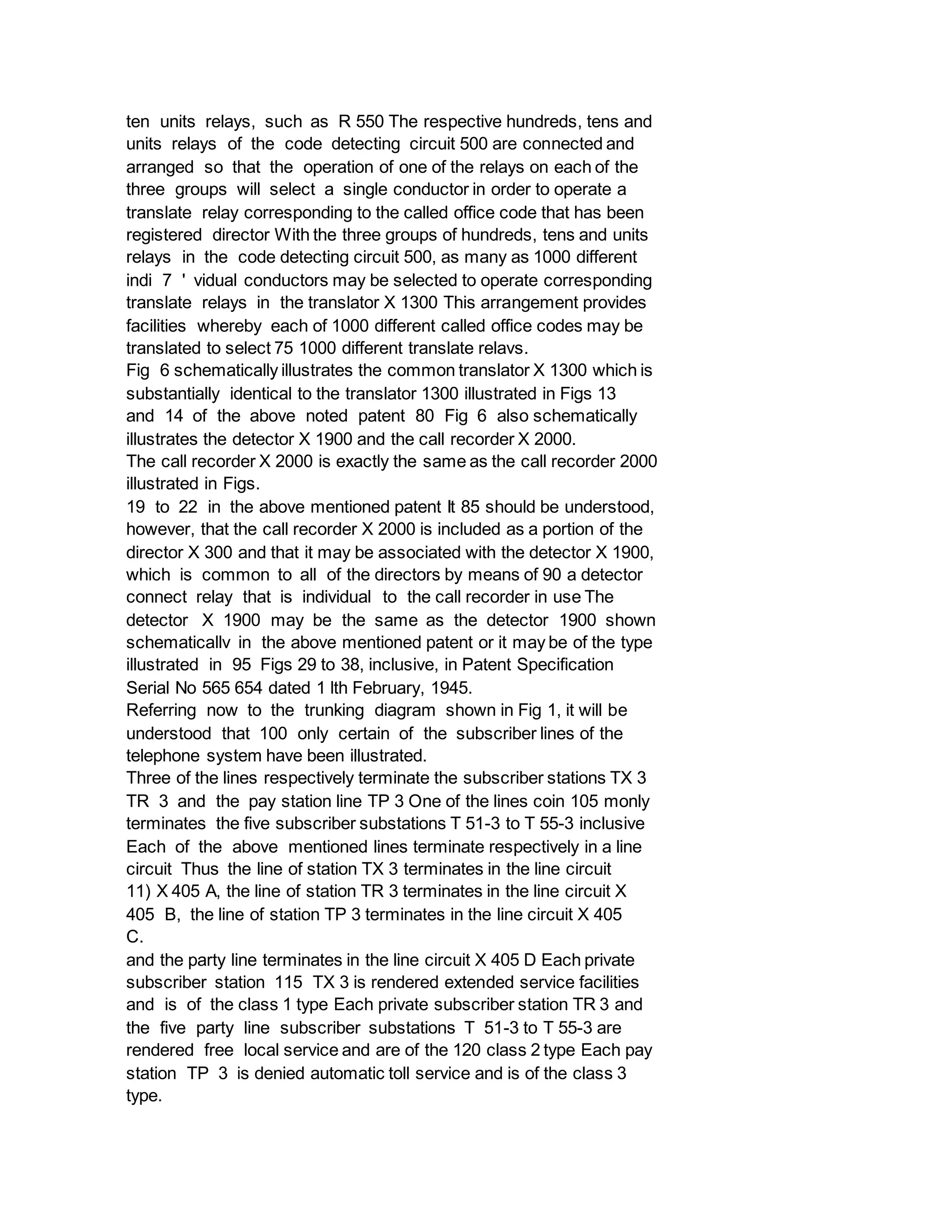 ten units relays, such as R 550 The respective hundreds, tens and
units relays of the code detecting circuit 500 are connected and
arranged so that the operation of one of the relays on each of the
three groups will select a single conductor in order to operate a
translate relay corresponding to the called office code that has been
registered director With the three groups of hundreds, tens and units
relays in the code detecting circuit 500, as many as 1000 different
indi 7 ' vidual conductors may be selected to operate corresponding
translate relays in the translator X 1300 This arrangement provides
facilities whereby each of 1000 different called office codes may be
translated to select 75 1000 different translate relavs.
Fig 6 schematically illustrates the common translator X 1300 which is
substantially identical to the translator 1300 illustrated in Figs 13
and 14 of the above noted patent 80 Fig 6 also schematically
illustrates the detector X 1900 and the call recorder X 2000.
The call recorder X 2000 is exactly the same as the call recorder 2000
illustrated in Figs.
19 to 22 in the above mentioned patent It 85 should be understood,
however, that the call recorder X 2000 is included as a portion of the
director X 300 and that it may be associated with the detector X 1900,
which is common to all of the directors by means of 90 a detector
connect relay that is individual to the call recorder in use The
detector X 1900 may be the same as the detector 1900 shown
schematicallv in the above mentioned patent or it may be of the type
illustrated in 95 Figs 29 to 38, inclusive, in Patent Specification
Serial No 565 654 dated 1 lth February, 1945.
Referring now to the trunking diagram shown in Fig 1, it will be
understood that 100 only certain of the subscriber lines of the
telephone system have been illustrated.
Three of the lines respectively terminate the subscriber stations TX 3
TR 3 and the pay station line TP 3 One of the lines coin 105 monly
terminates the five subscriber substations T 51-3 to T 55-3 inclusive
Each of the above mentioned lines terminate respectively in a line
circuit Thus the line of station TX 3 terminates in the line circuit
11) X 405 A, the line of station TR 3 terminates in the line circuit X
405 B, the line of station TP 3 terminates in the line circuit X 405
C.
and the party line terminates in the line circuit X 405 D Each private
subscriber station 115 TX 3 is rendered extended service facilities
and is of the class 1 type Each private subscriber station TR 3 and
the five party line subscriber substations T 51-3 to T 55-3 are
rendered free local service and are of the 120 class 2 type Each pay
station TP 3 is denied automatic toll service and is of the class 3
type.
 