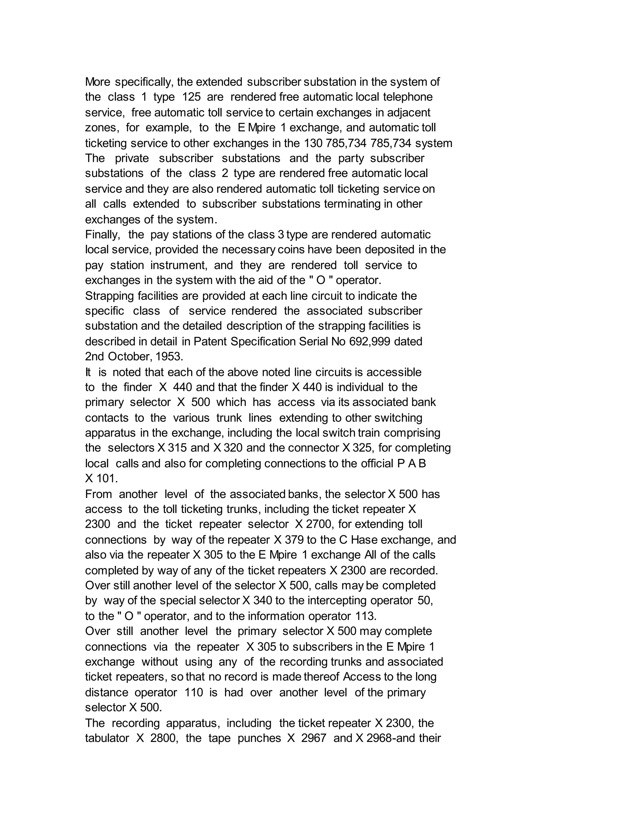 More specifically, the extended subscriber substation in the system of
the class 1 type 125 are rendered free automatic local telephone
service, free automatic toll service to certain exchanges in adjacent
zones, for example, to the E Mpire 1 exchange, and automatic toll
ticketing service to other exchanges in the 130 785,734 785,734 system
The private subscriber substations and the party subscriber
substations of the class 2 type are rendered free automatic local
service and they are also rendered automatic toll ticketing service on
all calls extended to subscriber substations terminating in other
exchanges of the system.
Finally, the pay stations of the class 3 type are rendered automatic
local service, provided the necessary coins have been deposited in the
pay station instrument, and they are rendered toll service to
exchanges in the system with the aid of the " O " operator.
Strapping facilities are provided at each line circuit to indicate the
specific class of service rendered the associated subscriber
substation and the detailed description of the strapping facilities is
described in detail in Patent Specification Serial No 692,999 dated
2nd October, 1953.
It is noted that each of the above noted line circuits is accessible
to the finder X 440 and that the finder X 440 is individual to the
primary selector X 500 which has access via its associated bank
contacts to the various trunk lines extending to other switching
apparatus in the exchange, including the local switch train comprising
the selectors X 315 and X 320 and the connector X 325, for completing
local calls and also for completing connections to the official P A B
X 101.
From another level of the associated banks, the selector X 500 has
access to the toll ticketing trunks, including the ticket repeater X
2300 and the ticket repeater selector X 2700, for extending toll
connections by way of the repeater X 379 to the C Hase exchange, and
also via the repeater X 305 to the E Mpire 1 exchange All of the calls
completed by way of any of the ticket repeaters X 2300 are recorded.
Over still another level of the selector X 500, calls may be completed
by way of the special selector X 340 to the intercepting operator 50,
to the " O " operator, and to the information operator 113.
Over still another level the primary selector X 500 may complete
connections via the repeater X 305 to subscribers in the E Mpire 1
exchange without using any of the recording trunks and associated
ticket repeaters, so that no record is made thereof Access to the long
distance operator 110 is had over another level of the primary
selector X 500.
The recording apparatus, including the ticket repeater X 2300, the
tabulator X 2800, the tape punches X 2967 and X 2968-and their
 