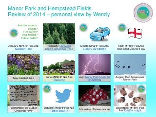 Manor Park and Hempstead Fields
Review of 2014 – personal view by Wendy
January: MP&HF Res Ass
Question Time
February: Oakwood
Drive’s dangerous trees
March: MP&HF Res Ass
Surgery car scheme
April: MP&HF Res Ass
marked St George’s day
May: bluebell time
June: MP&HF Res Ass
Big Lunch
July: Manor Park house hit
by lightning
August: Red Arrows over
Manor Park
September: Ice Bucket
Challenge fever
October: MP&HF Res Ass
Twitter Teach in
November: Remembrance
December: MP&HF Res
Ass Fun Quiz night
Ask the experts:
Roads?
Fire safety?
Dog fouling?
Public order?
 
