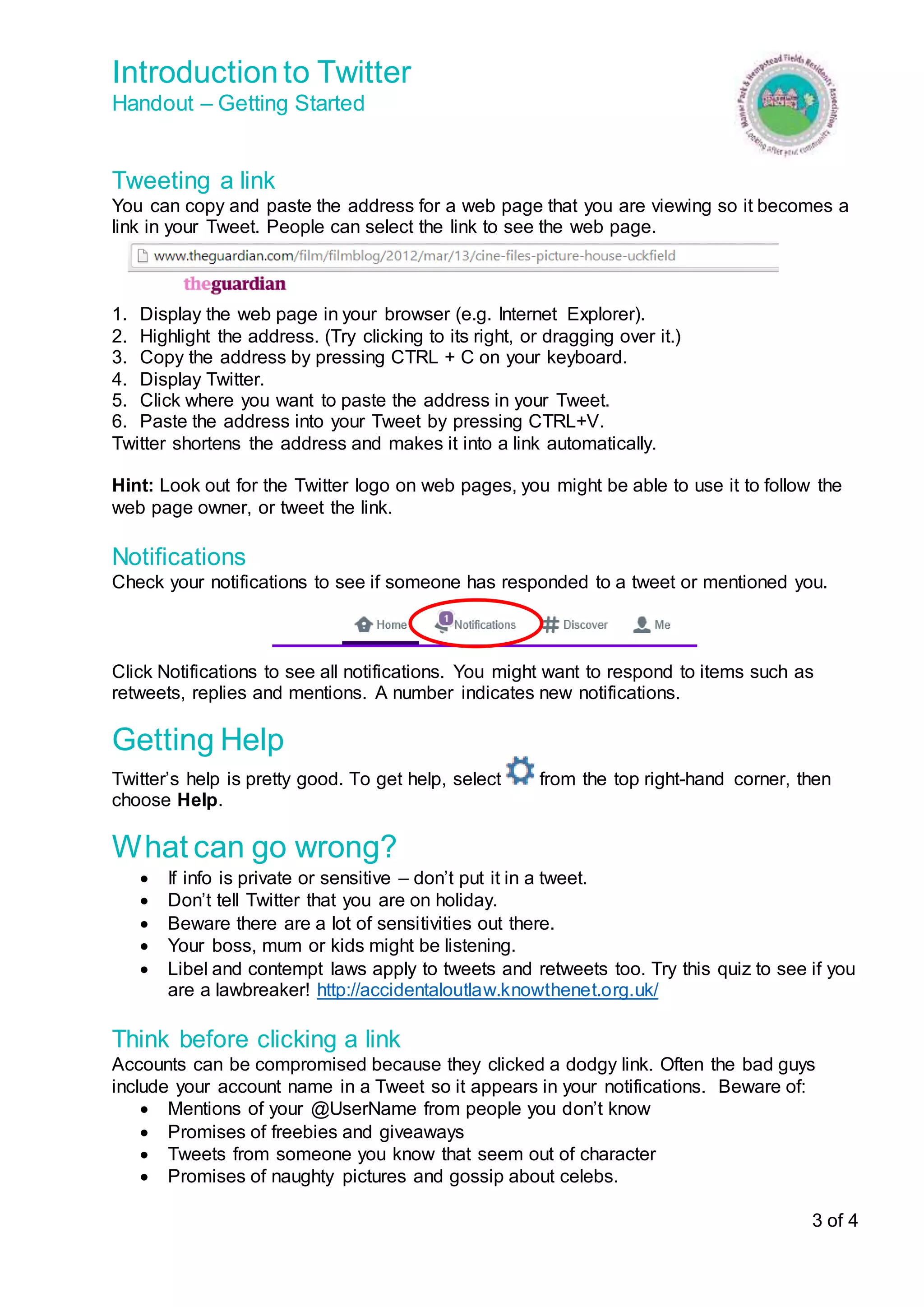 Introduction to Twitter 
Handout – Getting Started 
Tweeting a link 
You can copy and paste the address for a web page that you are viewing so it becomes a 
link in your Tweet. People can select the link to see the web page. 
3 of 4 
1. Display the web page in your browser (e.g. Internet Explorer). 
2. Highlight the address. (Try clicking to its right, or dragging over it.) 
3. Copy the address by pressing CTRL + C on your keyboard. 
4. Display Twitter. 
5. Click where you want to paste the address in your Tweet. 
6. Paste the address into your Tweet by pressing CTRL+V. 
Twitter shortens the address and makes it into a link automatically. 
Hint: Look out for the Twitter logo on web pages, you might be able to use it to follow the 
web page owner, or tweet the link. 
Notifications 
Check your notifications to see if someone has responded to a tweet or mentioned you. 
Click Notifications to see all notifications. You might want to respond to items such as 
retweets, replies and mentions. A number indicates new notifications. 
Getting Help 
Twitter’s help is pretty good. To get help, select from the top right-hand corner, then 
choose Help. 
What can go wrong? 
 If info is private or sensitive – don’t put it in a tweet. 
 Don’t tell Twitter that you are on holiday. 
 Beware there are a lot of sensitivities out there. 
 Your boss, mum or kids might be listening. 
 Libel and contempt laws apply to tweets and retweets too. Try this quiz to see if you 
are a lawbreaker! http://accidentaloutlaw.knowthenet.org.uk/ 
Think before clicking a link 
Accounts can be compromised because they clicked a dodgy link. Often the bad guys 
include your account name in a Tweet so it appears in your notifications. Beware of: 
 Mentions of your @UserName from people you don’t know 
 Promises of freebies and giveaways 
 Tweets from someone you know that seem out of character 
 Promises of naughty pictures and gossip about celebs. 
 