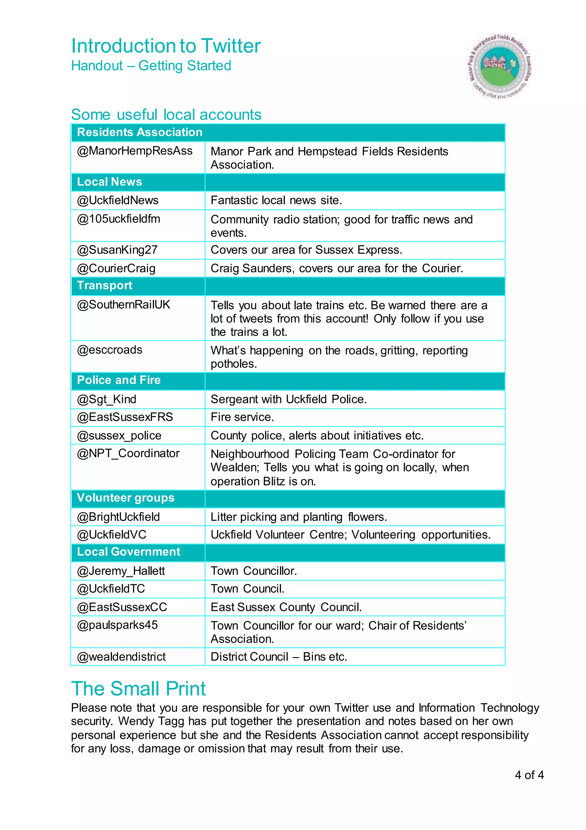 Introduction to Twitter 
Handout – Getting Started 
4 of 4 
Some useful local accounts 
Residents Association 
@ManorHempResAss Manor Park and Hempstead Fields Residents 
Association. 
Local News 
@UckfieldNews Fantastic local news site. 
@105uckfieldfm Community radio station; good for traffic news and 
events. 
@SusanKing27 Covers our area for Sussex Express. 
@CourierCraig Craig Saunders, covers our area for the Courier. 
Transport 
@SouthernRailUK Tells you about late trains etc. Be warned there are a 
lot of tweets from this account! Only follow if you use 
the trains a lot. 
@esccroads What’s happening on the roads, gritting, reporting 
potholes. 
Police and Fire 
@Sgt_Kind Sergeant with Uckfield Police. 
@EastSussexFRS Fire service. 
@sussex_police County police, alerts about initiatives etc. 
@NPT_Coordinator Neighbourhood Policing Team Co-ordinator for 
Wealden; Tells you what is going on locally, when 
operation Blitz is on. 
Volunteer groups 
@BrightUckfield Litter picking and planting flowers. 
@UckfieldVC Uckfield Volunteer Centre; Volunteering opportunities. 
Local Government 
@Jeremy_Hallett Town Councillor. 
@UckfieldTC Town Council. 
@EastSussexCC East Sussex County Council. 
@paulsparks45 Town Councillor for our ward; Chair of Residents’ 
Association. 
@wealdendistrict District Council – Bins etc. 
The Small Print 
Please note that you are responsible for your own Twitter use and Information Technology 
security. Wendy Tagg has put together the presentation and notes based on her own 
personal experience but she and the Residents Association cannot accept responsibility 
for any loss, damage or omission that may result from their use. 
