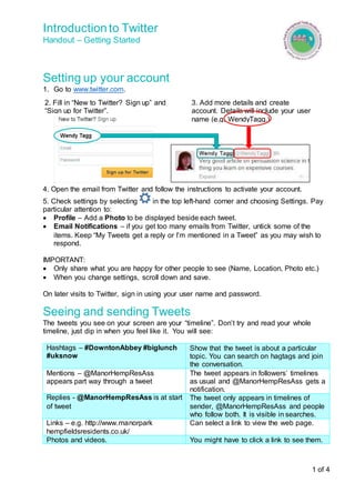 Introduction to Twitter 
Handout – Getting Started 
1 of 4 
Setting up your account 
1. Go to www.twitter.com. 
3. Add more details and create 
account. Details will include your user 
name (e.g. WendyTagg.) 
2. Fill in “New to Twitter? Sign up” and 
“Sign up for Twitter”. 
4. Open the email from Twitter and follow the instructions to activate your account. 
5. Check settings by selecting in the top left-hand corner and choosing Settings. Pay 
particular attention to: 
 Profile – Add a Photo to be displayed beside each tweet. 
 Email Notifications – if you get too many emails from Twitter, untick some of the 
items. Keep “My Tweets get a reply or I’m mentioned in a Tweet” as you may wish to 
respond. 
IMPORTANT: 
 Only share what you are happy for other people to see (Name, Location, Photo etc.) 
 When you change settings, scroll down and save. 
On later visits to Twitter, sign in using your user name and password. 
Seeing and sending Tweets 
The tweets you see on your screen are your “timeline”. Don’t try and read your whole 
timeline, just dip in when you feel like it. You will see: 
Hashtags – #DowntonAbbey #biglunch 
#uksnow 
Show that the tweet is about a particular 
topic. You can search on hagtags and join 
the conversation. 
Mentions – @ManorHempResAss 
appears part way through a tweet 
The tweet appears in followers’ timelines 
as usual and @ManorHempResAss gets a 
notification. 
Replies - @ManorHempResAss is at start 
of tweet 
The tweet only appears in timelines of 
sender, @ManorHempResAss and people 
who follow both. It is visible in searches. 
Links – e.g. http://www.manorpark 
hempfieldsresidents.co.uk/ 
Can select a link to view the web page. 
Photos and videos. You might have to click a link to see them. 
 