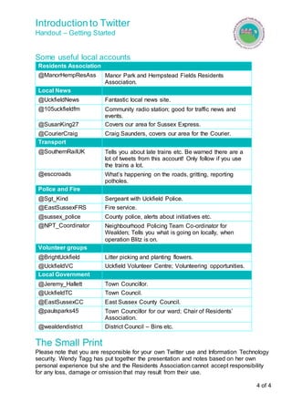 Introduction to Twitter 
Handout – Getting Started 
4 of 4 
Some useful local accounts 
Residents Association 
@ManorHempResAss Manor Park and Hempstead Fields Residents 
Association. 
Local News 
@UckfieldNews Fantastic local news site. 
@105uckfieldfm Community radio station; good for traffic news and 
events. 
@SusanKing27 Covers our area for Sussex Express. 
@CourierCraig Craig Saunders, covers our area for the Courier. 
Transport 
@SouthernRailUK Tells you about late trains etc. Be warned there are a 
lot of tweets from this account! Only follow if you use 
the trains a lot. 
@esccroads What’s happening on the roads, gritting, reporting 
potholes. 
Police and Fire 
@Sgt_Kind Sergeant with Uckfield Police. 
@EastSussexFRS Fire service. 
@sussex_police County police, alerts about initiatives etc. 
@NPT_Coordinator Neighbourhood Policing Team Co-ordinator for 
Wealden; Tells you what is going on locally, when 
operation Blitz is on. 
Volunteer groups 
@BrightUckfield Litter picking and planting flowers. 
@UckfieldVC Uckfield Volunteer Centre; Volunteering opportunities. 
Local Government 
@Jeremy_Hallett Town Councillor. 
@UckfieldTC Town Council. 
@EastSussexCC East Sussex County Council. 
@paulsparks45 Town Councillor for our ward; Chair of Residents’ 
Association. 
@wealdendistrict District Council – Bins etc. 
The Small Print 
Please note that you are responsible for your own Twitter use and Information Technology 
security. Wendy Tagg has put together the presentation and notes based on her own 
personal experience but she and the Residents Association cannot accept responsibility 
for any loss, damage or omission that may result from their use. 
