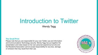 Introduction to Twitter 
Wendy Tagg 
The Small Print 
Please note that you are responsible for your own Twitter use and Information 
and Communications Technology security. Wendy Tagg has put together the 
presentation and notes based on her own personal experience but she and 
the Residents Association cannot accept responsibility for any loss, damage 
or omission that may result from their use. 
 