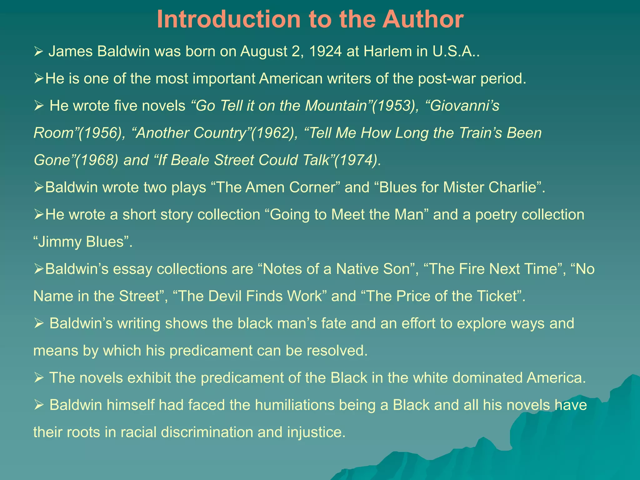  James Baldwin was born on August 2, 1924 at Harlem in U.S.A..
He is one of the most important American writers of the post-war period.
 He wrote five novels “Go Tell it on the Mountain”(1953), “Giovanni’s
Room”(1956), “Another Country”(1962), “Tell Me How Long the Train’s Been
Gone”(1968) and “If Beale Street Could Talk”(1974).
Baldwin wrote two plays “The Amen Corner” and “Blues for Mister Charlie”.
He wrote a short story collection “Going to Meet the Man” and a poetry collection
“Jimmy Blues”.
Baldwin’s essay collections are “Notes of a Native Son”, “The Fire Next Time”, “No
Name in the Street”, “The Devil Finds Work” and “The Price of the Ticket”.
 Baldwin’s writing shows the black man’s fate and an effort to explore ways and
means by which his predicament can be resolved.
 The novels exhibit the predicament of the Black in the white dominated America.
 Baldwin himself had faced the humiliations being a Black and all his novels have
their roots in racial discrimination and injustice.
Introduction to the Author
 