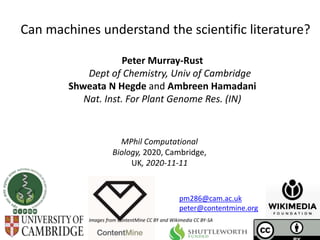 MPhil Computational
Biology, 2020, Cambridge,
UK, 2020-11-11
Can machines understand the scientific literature?
Peter Murray-Rust
Dept of Chemistry, Univ of Cambridge
Shweata N Hegde and Ambreen Hamadani
Nat. Inst. For Plant Genome Res. (IN)
Images from ContentMine CC BY and Wikimedia CC BY-SA
pm286@cam.ac.uk
peter@contentmine.org
 