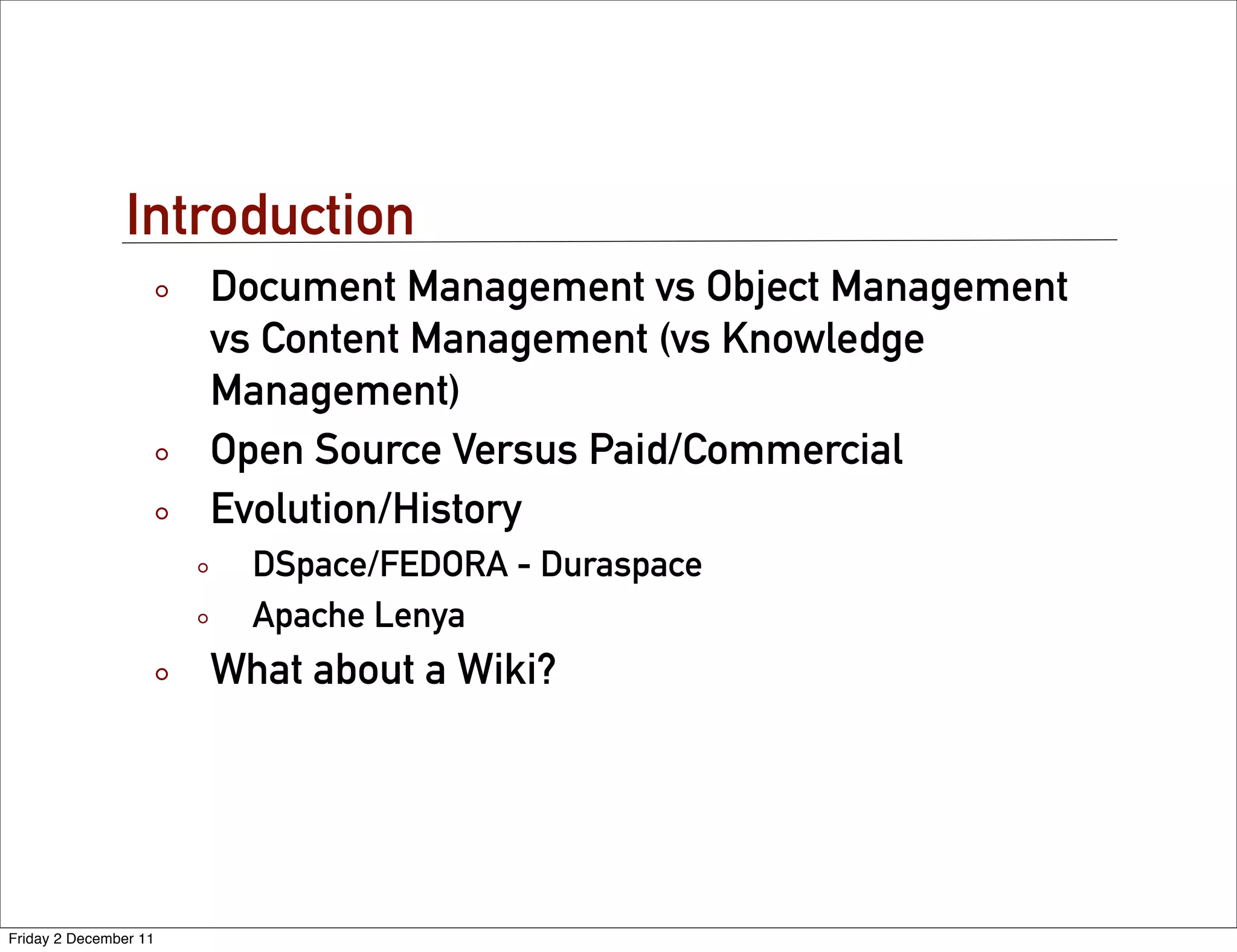 Introduction
                       Document Management vs Object Management
                       vs Content Management (vs Knowledge
                       Management)
                       Open Source Versus Paid/Commercial
                       Evolution/History
                         DSpace/FEDORA - Duraspace
                         Apache Lenya
                       What about a Wiki?




Friday 2 December 11
 