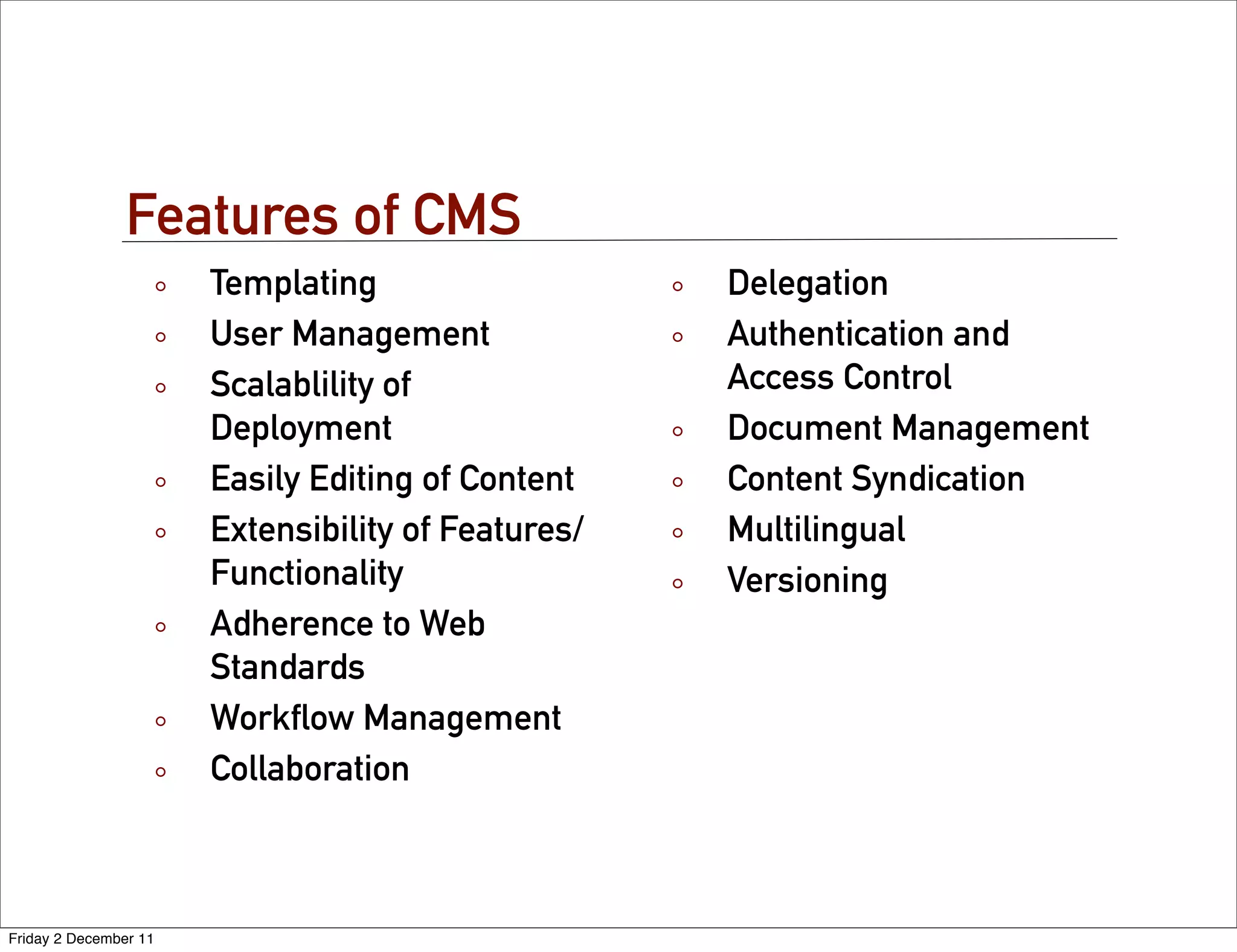 Features of CMS
                       Templating                   Delegation
                       User Management              Authentication and
                       Scalablility of              Access Control
                       Deployment                   Document Management
                       Easily Editing of Content    Content Syndication
                       Extensibility of Features/   Multilingual
                       Functionality                Versioning
                       Adherence to Web
                       Standards
                       Workﬂow Management
                       Collaboration



Friday 2 December 11
 