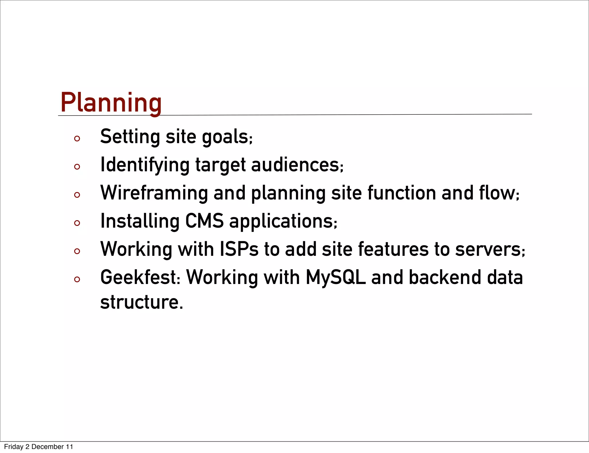 Planning
                       Setting site goals;
                       Identifying target audiences;
                       Wireframing and planning site function and ﬂow;
                       Installing CMS applications;
                       Working with ISPs to add site features to servers;
                       Geekfest: Working with MySQL and backend data
                       structure.




Friday 2 December 11
 