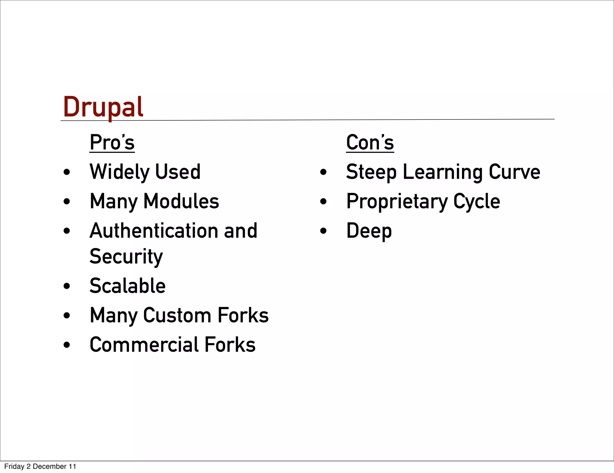 Drupal
                       Pro’s                  Con’s
                •      Widely Used          • Steep Learning Curve
                •      Many Modules         • Proprietary Cycle
                •      Authentication and   • Deep
                       Security
                •      Scalable
                •      Many Custom Forks
                •      Commercial Forks




Friday 2 December 11
 