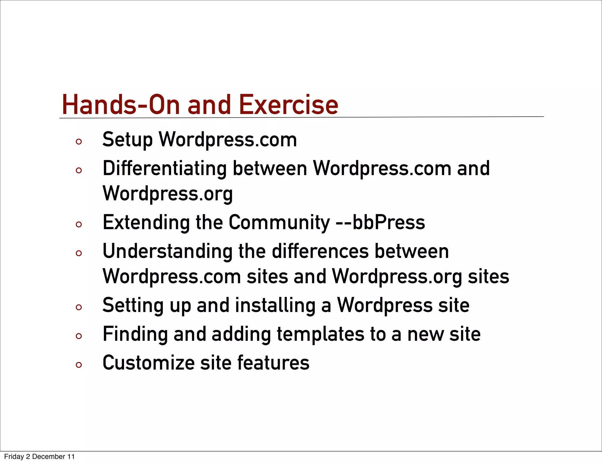 Hands-On and Exercise
                       Setup Wordpress.com
                       Differentiating between Wordpress.com and
                       Wordpress.org
                       Extending the Community --bbPress
                       Understanding the differences between
                       Wordpress.com sites and Wordpress.org sites
                       Setting up and installing a Wordpress site
                       Finding and adding templates to a new site
                       Customize site features



Friday 2 December 11
 
