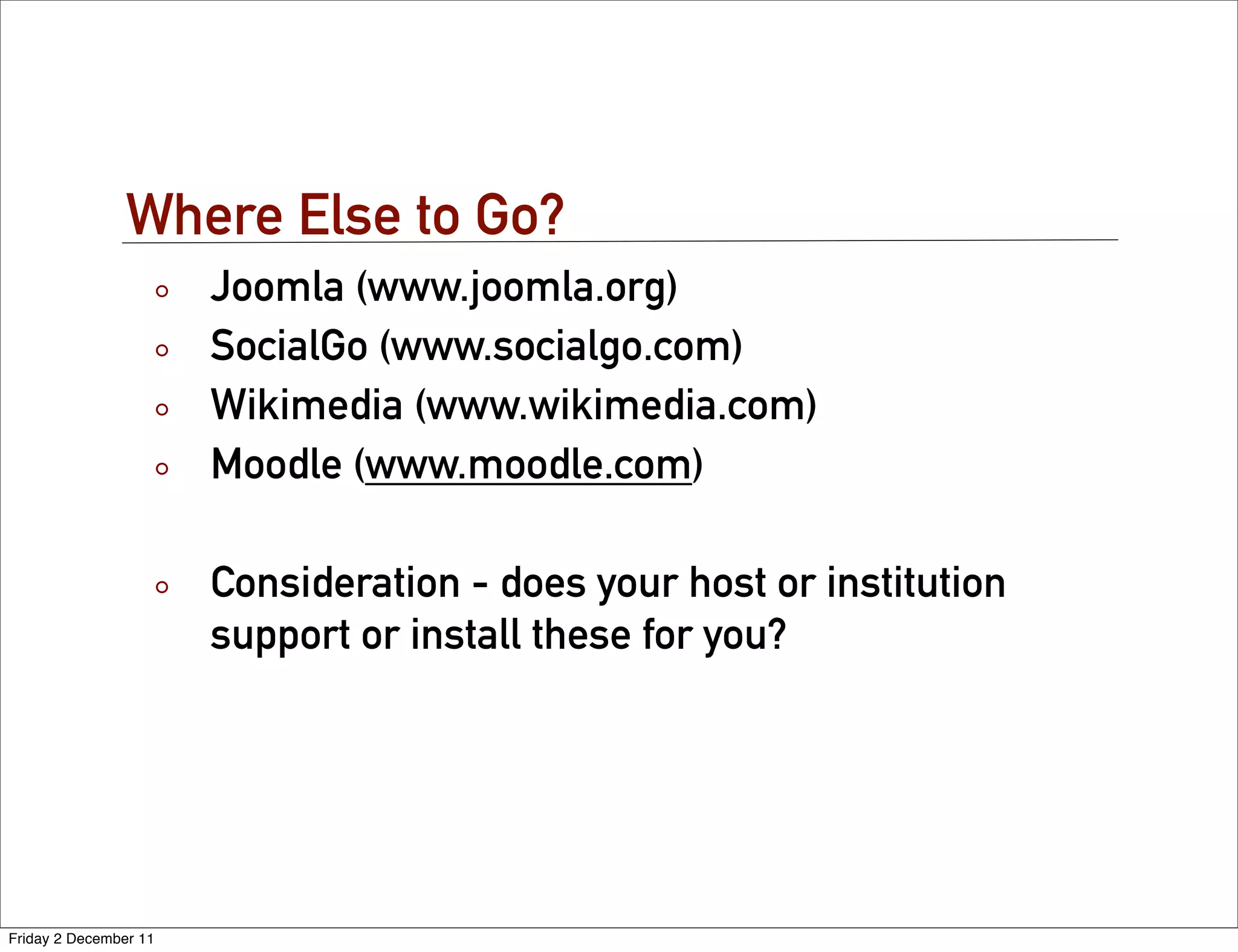 Where Else to Go?
                       Joomla (www.joomla.org)
                       SocialGo (www.socialgo.com)
                       Wikimedia (www.wikimedia.com)
                       Moodle (www.moodle.com)

                       Consideration - does your host or institution
                       support or install these for you?




Friday 2 December 11
 