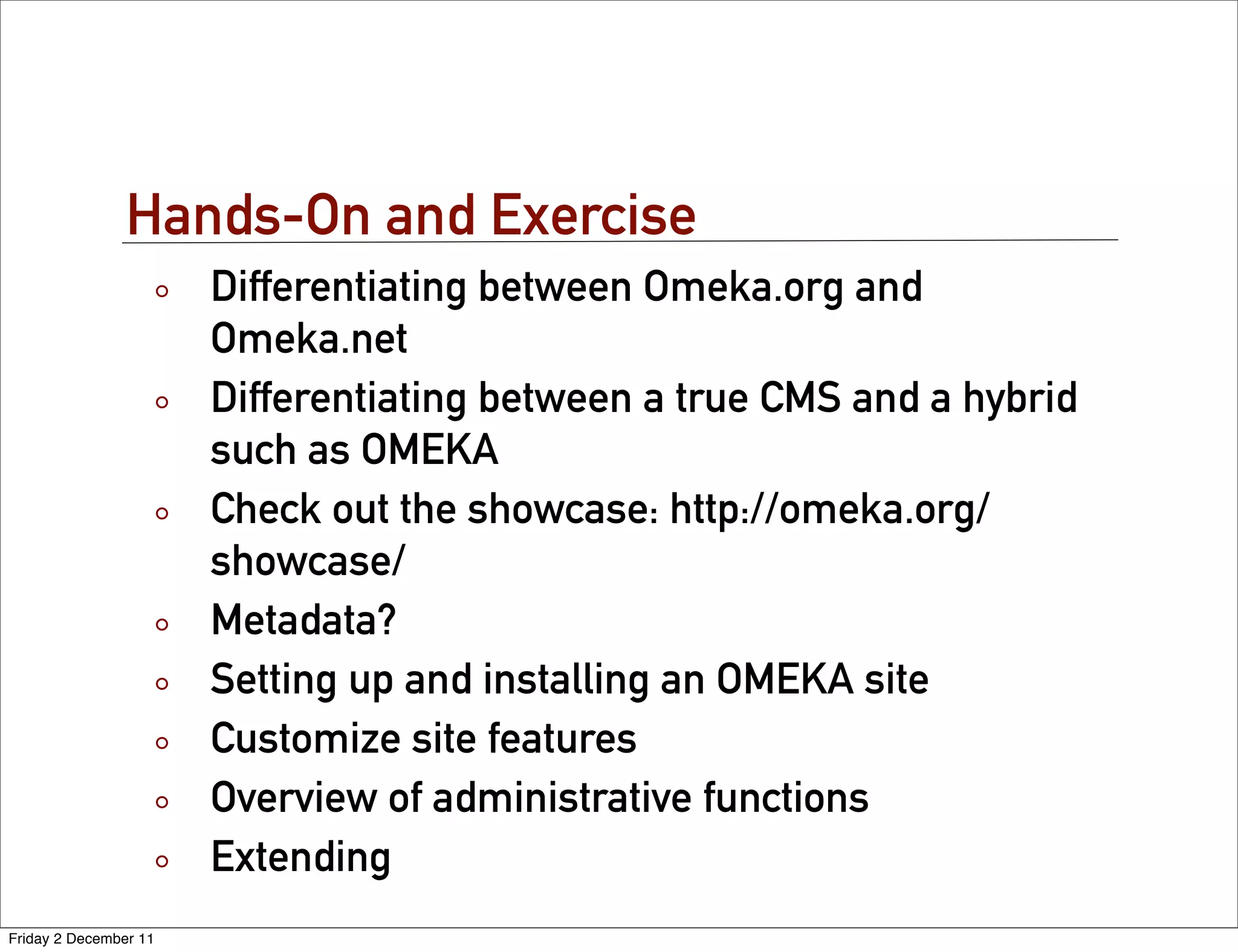 Hands-On and Exercise
                       Differentiating between Omeka.org and
                       Omeka.net
                       Differentiating between a true CMS and a hybrid
                       such as OMEKA
                       Check out the showcase: http://omeka.org/
                       showcase/
                       Metadata?
                       Setting up and installing an OMEKA site
                       Customize site features
                       Overview of administrative functions
                       Extending
Friday 2 December 11
 