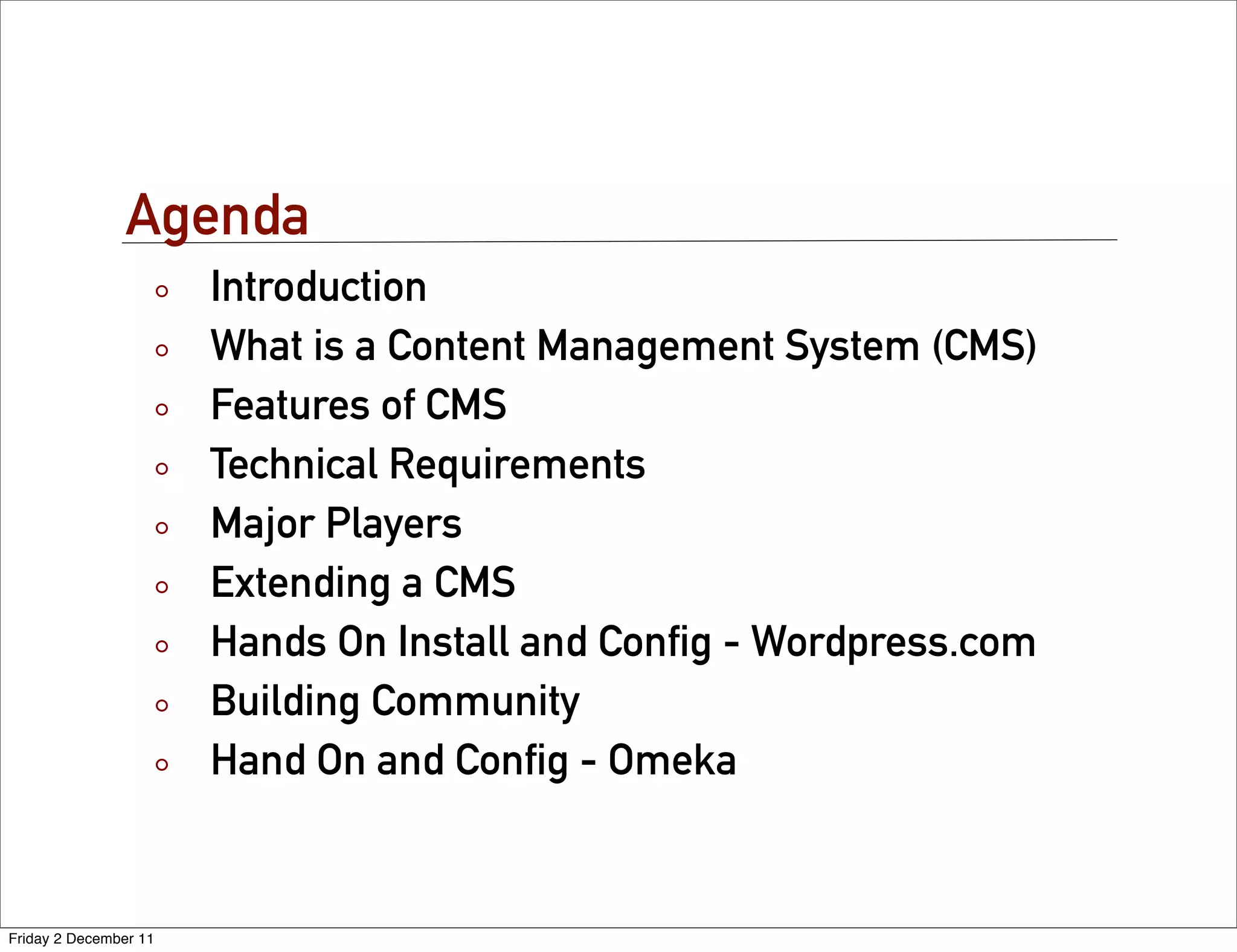 Agenda
                       Introduction
                       What is a Content Management System (CMS)
                       Features of CMS
                       Technical Requirements
                       Major Players
                       Extending a CMS
                       Hands On Install and Conﬁg - Wordpress.com
                       Building Community
                       Hand On and Conﬁg - Omeka


Friday 2 December 11
 