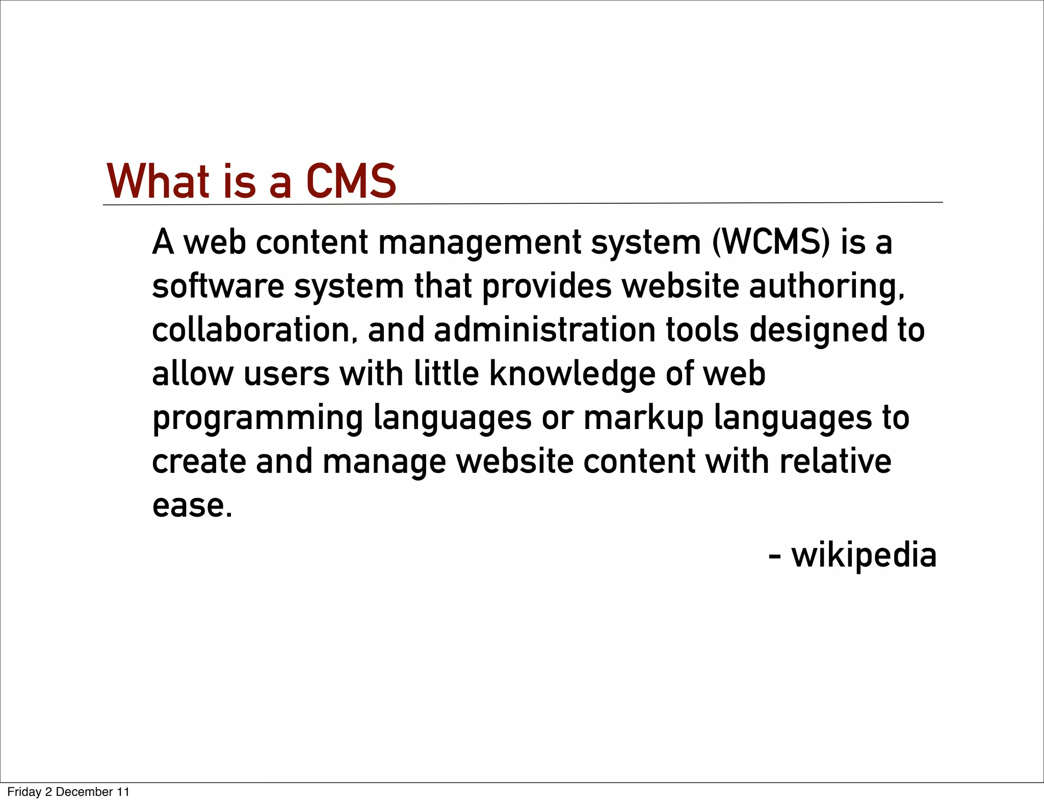 What is a CMS
                       A web content management system (WCMS) is a
                       software system that provides website authoring,
                       collaboration, and administration tools designed to
                       allow users with little knowledge of web
                       programming languages or markup languages to
                       create and manage website content with relative
                       ease.
                                                                - wikipedia




Friday 2 December 11
 