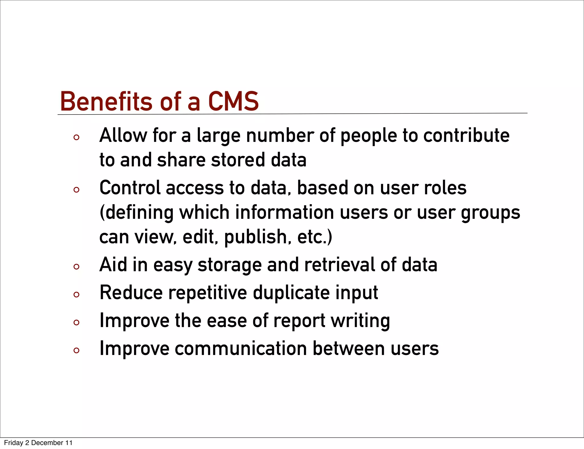 Beneﬁts of a CMS
                       Allow for a large number of people to contribute
                       to and share stored data
                       Control access to data, based on user roles
                       (deﬁning which information users or user groups
                       can view, edit, publish, etc.)
                       Aid in easy storage and retrieval of data
                       Reduce repetitive duplicate input
                       Improve the ease of report writing
                       Improve communication between users



Friday 2 December 11
 