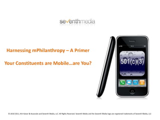 Harnessing mPhilanthropy – A Primer Your Constituents are Mobile…are You? © 2010-2011, Kim Kaiser & Associate and Seventh Media, LLC. All Rights Reserved. Seventh Media and the Seventh Media logo are registered trademarks of Seventh Media, LLC 