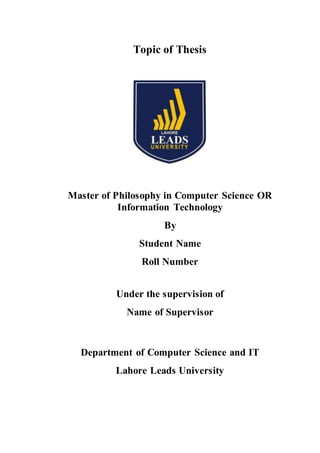 Topic of Thesis
Master of Philosophy in Computer Science OR
Information Technology
By
Student Name
Roll Number
Under the supervision of
Name of Supervisor
Department of Computer Science and IT
Lahore Leads University
 