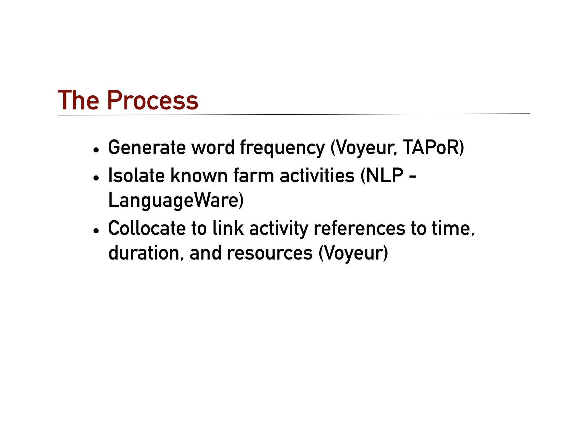 The Process
  • Generate word frequency (Voyeur, TAPoR)
  • Isolate known farm activities (NLP -
    LanguageWare)
  • Collocate to link activity references to time,
    duration, and resources (Voyeur)
 
