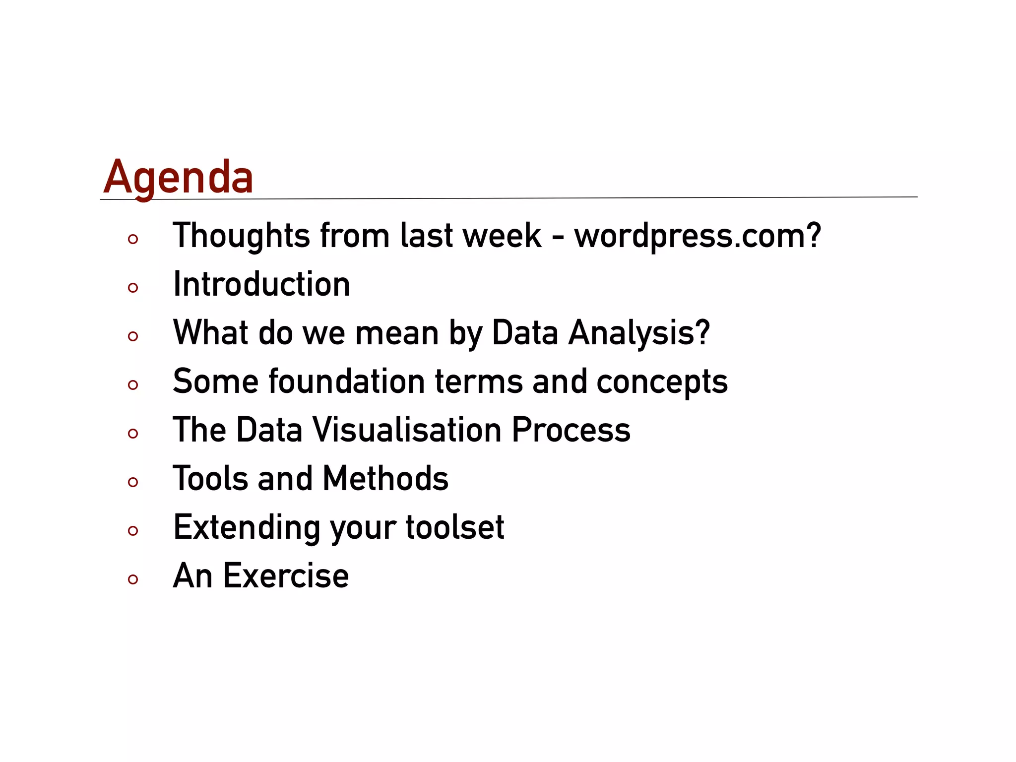 Agenda
  Thoughts from last week - wordpress.com?
  Introduction
  What do we mean by Data Analysis?
  Some foundation terms and concepts
  The Data Visualisation Process
  Tools and Methods
  Extending your toolset
  An Exercise
 