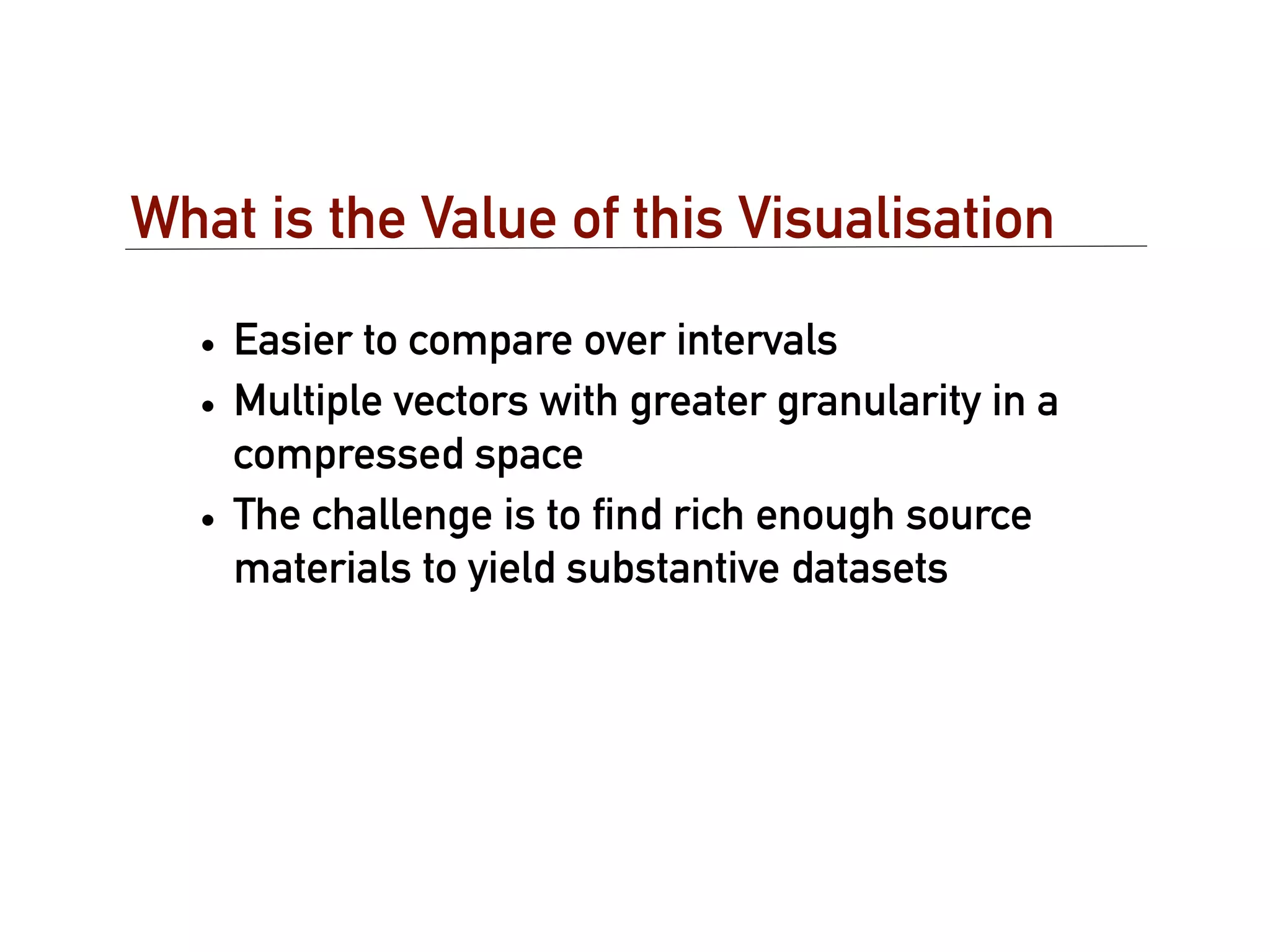 What is the Value of this Visualisation

  • Easier to compare over intervals
  • Multiple vectors with greater granularity in a
    compressed space
  • The challenge is to ﬁnd rich enough source
    materials to yield substantive datasets
 