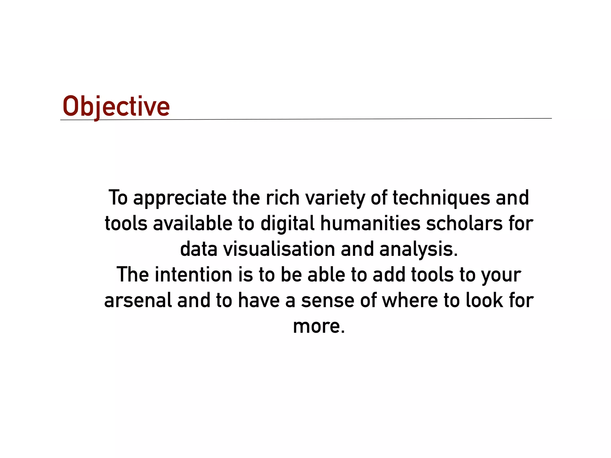 Objective


    To appreciate the rich variety of techniques and
   tools available to digital humanities scholars for
            data visualisation and analysis.
     The intention is to be able to add tools to your
   arsenal and to have a sense of where to look for
                          more.
 