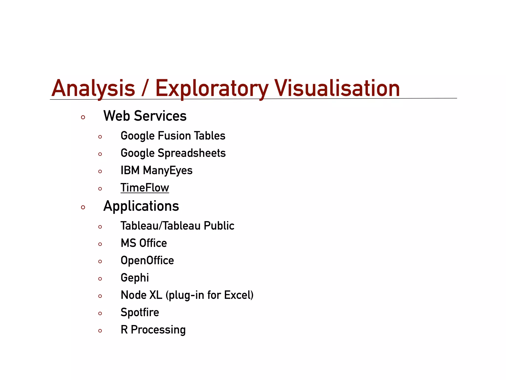 Analysis / Exploratory Visualisation
     Web Services
       Google Fusion Tables
       Google Spreadsheets
       IBM ManyEyes
       TimeFlow
     Applications
       Tableau/Tableau Public
       MS Ofﬁce
       OpenOfﬁce
       Gephi
       Node XL (plug-in for Excel)
       Spotﬁre
       R Processing
 