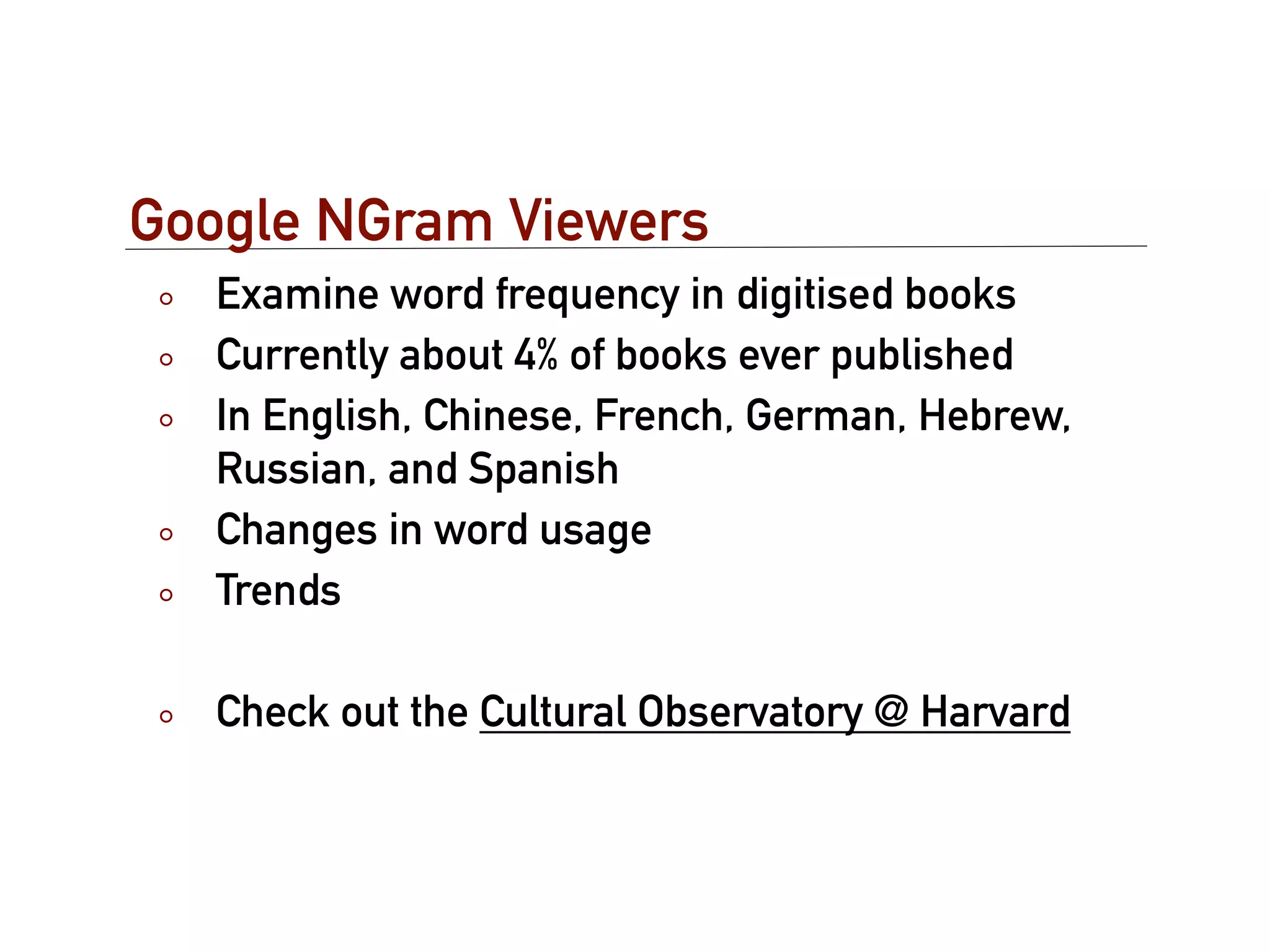 Google NGram Viewers
  Examine word frequency in digitised books
  Currently about 4% of books ever published
  In English, Chinese, French, German, Hebrew,
  Russian, and Spanish
  Changes in word usage
  Trends

  Check out the Cultural Observatory @ Harvard
 