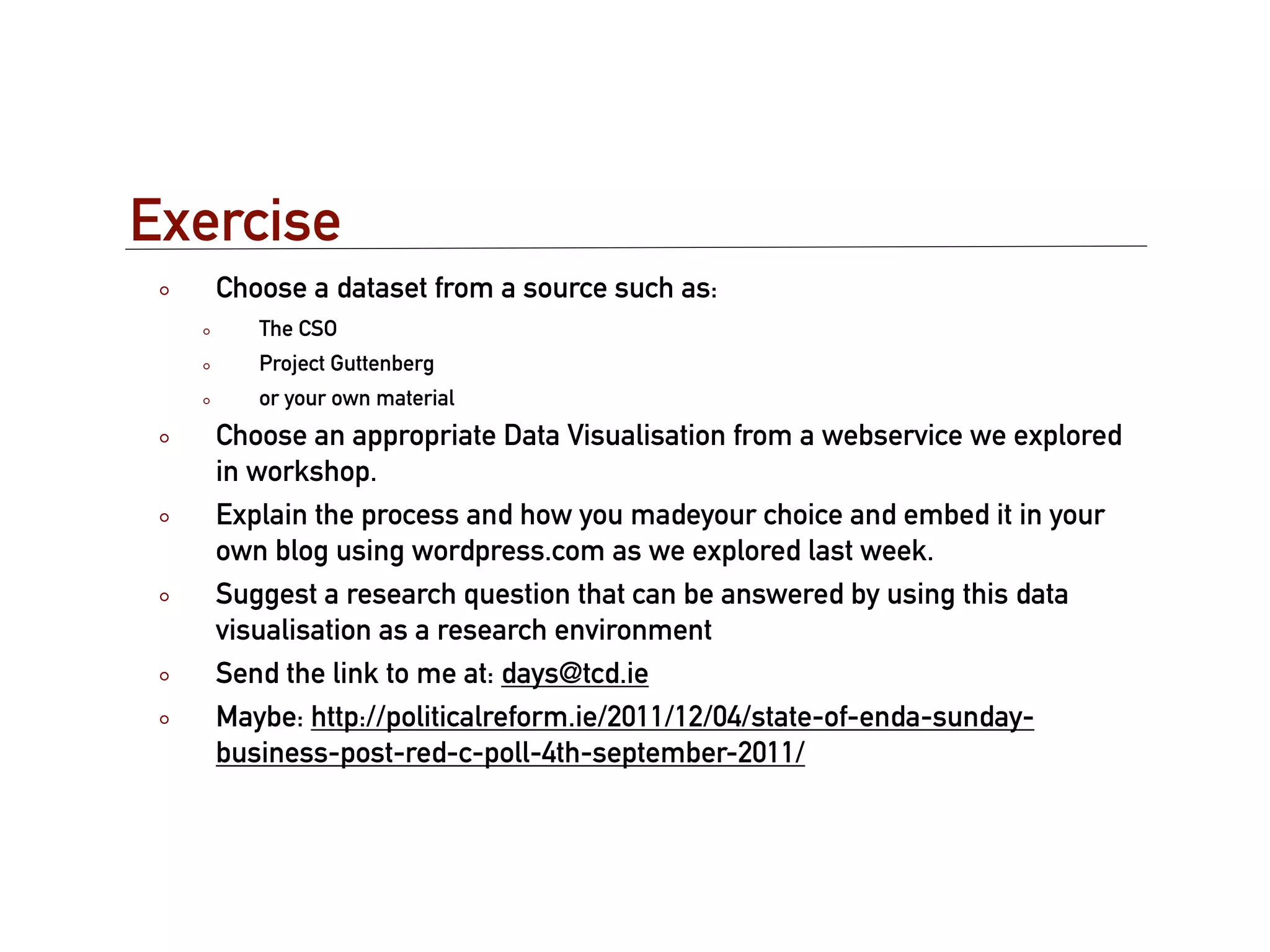 Exercise
   Choose a dataset from a source such as:
      The CSO
      Project Guttenberg
      or your own material
   Choose an appropriate Data Visualisation from a webservice we explored
   in workshop.
   Explain the process and how you madeyour choice and embed it in your
   own blog using wordpress.com as we explored last week.
   Suggest a research question that can be answered by using this data
   visualisation as a research environment
   Send the link to me at: days@tcd.ie
   Maybe: http://politicalreform.ie/2011/12/04/state-of-enda-sunday-
   business-post-red-c-poll-4th-september-2011/
 