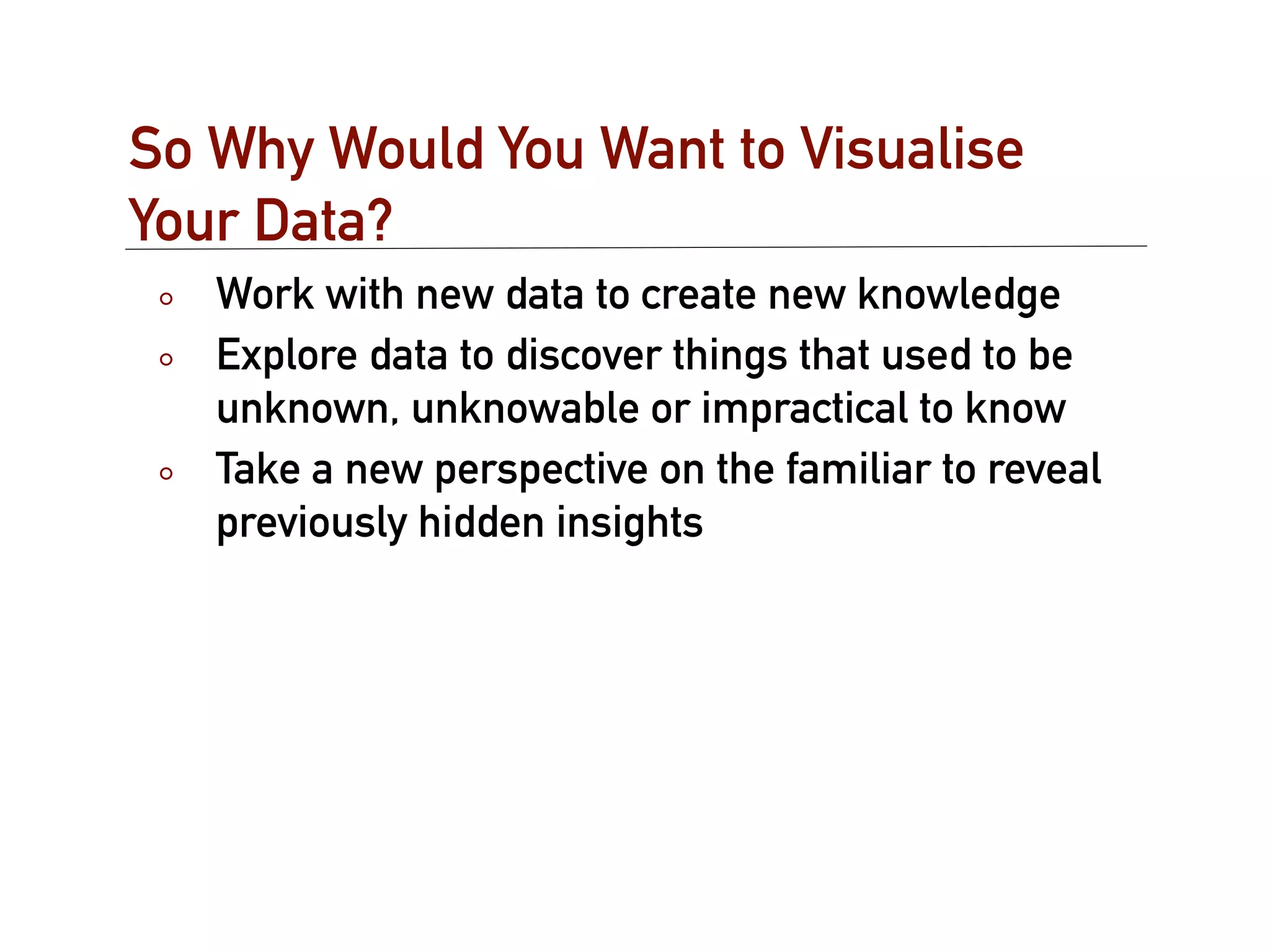 So Why Would You Want to Visualise
Your Data?
   Work with new data to create new knowledge
   Explore data to discover things that used to be
   unknown, unknowable or impractical to know
   Take a new perspective on the familiar to reveal
   previously hidden insights
 
