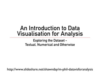 An Introduction to Data
       Visualisation for Analysis
                 Exploring the Dataset -
            Textual, Numerical and Otherwise




http://www.slideshare.net/shawnday/m-phil-datavisforanalysis
 